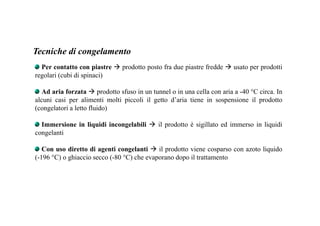 Tecniche di congelamento 
Per contatto con piastre  prodotto posto fra due piastre fredde  usato per prodotti 
regolari (cubi di spinaci) 
Ad aria forzata  prodotto sfuso in un tunnel o in una cella con aria a -40 °C circa. In 
alcuni casi per alimenti molti piccoli il getto d’aria tiene in sospensione il prodotto 
(congelatori a letto fluido) 
Immersione in liquidi incongelabili  il prodotto è sigillato ed immerso in liquidi 
congelanti 
Con uso diretto di agenti congelanti  il prodotto viene cosparso con azoto liquido 
(-196 °C) o ghiaccio secco (-80 °C) che evaporano dopo il trattamento 
 