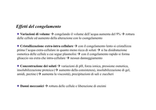 Effetti del congelamento 
Variazioni di volume  congelando il volume dell’acqua aumenta del 9%  rottura 
delle cellule ed aumento della alterazione con lo csongelamento 
Cristallizzazione extra-intra cellulare con il congelamento lento si cristallizza 
prima l’acqua extra-cellulare in quanto meno ricca di soluti  si ha disidratazione 
osmotica delle cellule a cui segue plasmolisi  con il congelamento rapido si forma 
ghiaccio sia extra che intra-cellulare  nessun danneggiamento 
Concentrazione dei soluti  variazioni di pH, forza ionica, pressione osmotica, 
insolubilizzazione proteica ( aumento della consistenza), insolubilizzazione di gel, 
amidi, pectine ( aumenta la viscosità), precipitazioni di sali e zuccheri 
Danni meccanici rottura delle cellule e liberazione di enzimi 
 
