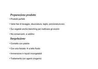 Preparazione prodotto 
• Prodotti perfetti 
• Varie fasi di lavaggio, sbucciatura, taglio, porzionatura ecc. 
• Sui vegetali anche blanching per inattivare gli enzimi 
• No conservanti, si additivi 
Surgelazione 
• Contatto con piastre 
• Con aria forzata  a letto fluido 
• Immersione in liquidi incongelabili 
• Trattamento con agenti criogenici 
 