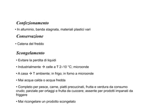 Confezionamento 
• In alluminio, banda stagnata, materiali plastici vari 
Conservazione 
• Catena del freddo 
Scongelamento 
• Evitare la perdita di liquidi 
• Industrialmente  celle a T 2÷10 °C; microonde 
• A casa  T ambiente; in frigo; in forno a microonde 
• Mai acqua calda o acqua fredda 
• Completo per pesce, carne, piatti precucinati, frutta e verdura da consumo 
crudo; parziale per ortaggi e frutta da cuocere; assente per prodotti impanati da 
friggere 
• Mai ricongelare un prodotto scongelato 
 