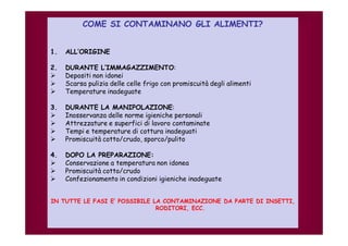 COME SI CONTAMINANO GLI ALIMENTI? 
1. ALL’ORIGINE 
2. DURANTE L’IMMAGAZZIMENTO: 
 Depositi non idonei 
 Scarsa pulizia delle celle frigo con promiscuità degli alimenti 
 Temperature inadeguate 
3. DURANTE LA MANIPOLAZIONE: 
 Inosservanza delle norme igieniche personali 
 Attrezzature e superfici di lavoro contaminate 
 Tempi e temperature di cottura inadeguati 
 Promiscuità cotto/crudo, sporco/pulito 
4. DOPO LA PREPARAZIONE: 
 Conservazione a temperatura non idonea 
 Promiscuità cotto/crudo 
 Confezionamento in condizioni igieniche inadeguate 
IN TUTTE LE FASI E’ POSSIBILE LA CONTAMINAZIONE DA PARTE DI INSETTI, 
RODITORI, ECC. 
 