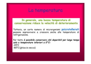 La temperatura 
In generale, una bassa temperatura di 
conservazione riduce la velocità di deterioramento 
Tuttavia, un certo numero di microrganismi psicrotollerati 
possono sopravvivere e crescere anche alle temperature di 
refrigerazione. 
Per tanto è possibile conservare cibi deperibili per lungo tempo 
solo a temperature inferiori a 0°C: 
-20°C 
-80°C (ghiaccio secco) 
 