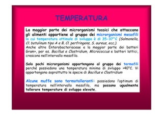 TEMPERATURA 
La maggior parte dei microrganismi tossici che attaccano 
gli alimenti appartiene al gruppo dei microrganismi mesofili 
la cui temperatura ottimale di sviluppo è di 35-37°C (Salmonella, 
Cl. botulinum tipo A e B, Cl. perfringens, S. aureus, ecc.). 
Anche altre Enterobacteriaceae e la maggior parte dei batteri 
Gram+, per es. Bacillus e Clostridium, Micrococcus e batteri lattici, 
crescono nell’intervallo mesofilo. 
Solo pochi microrganismi appartengono al gruppo dei termofili 
perché possiedono una temperatura minima di sviluppo >40°C. Vi 
appartengono soprattutto le specie di Bacillus e Clostridium 
Alcune muffe sono termotolleranti: possiedono l’optimum di 
temperatura nell’intervallo mesofilo, ma possono ugualmente 
tollerare temperature di sviluppo elevate. 
 