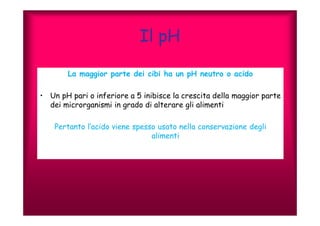 Il pH 
La maggior parte dei cibi ha un pH neutro o acido 
• Un pH pari o inferiore a 5 inibisce la crescita della maggior parte 
dei microrganismi in grado di alterare gli alimenti 
Pertanto l’acido viene spesso usato nella conservazione degli 
alimenti 
 