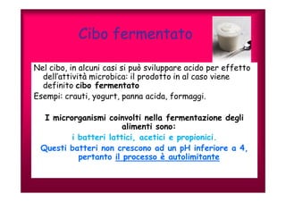 Cibo fermentato 
Nel cibo, in alcuni casi si può sviluppare acido per effetto 
dell’attività microbica: il prodotto in al caso viene 
definito cibo fermentato 
Esempi: crauti, yogurt, panna acida, formaggi. 
I microrganismi coinvolti nella fermentazione degli 
alimenti sono: 
i batteri lattici, acetici e propionici. 
Questi batteri non crescono ad un pH inferiore a 4, 
pertanto il processo è autolimitante 
 
