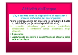 Attività dell’acqua 
L’aw è definita come la disponibilità di acqua per i 
processi metabolici dei microrganismi. 
Poiché i microrganismi non crescono in condizioni di bassa 
attività dell’acqua (scarsa disponibilità idrica) 
La crescita microbica può essere controllata 
abbassando il contenuto idrico disponibile negli 
alimenti: 
 Essiccando 
 Aggiungendo un soluto a concentrazione elevata come 
sale o zucchero 
 