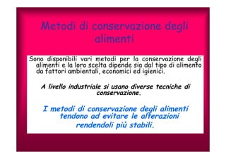 Metodi di conservazione degli 
alimenti 
Sono disponibili vari metodi per la conservazione degli 
alimenti e la loro scelta dipende sia dal tipo di alimento 
da fattori ambientali, economici ed igienici. 
A livello industriale si usano diverse tecniche di 
conservazione. 
I metodi di conservazione degli alimenti 
tendono ad evitare le alterazioni 
rendendoli più stabili. 
 