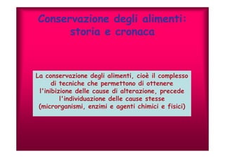 Conservazione degli alimenti: 
storia e cronaca 
La conservazione degli alimenti, cioè il complesso 
di tecniche che permettono di ottenere 
l'inibizione delle cause di alterazione, precede 
l'individuazione delle cause stesse 
(microrganismi, enzimi e agenti chimici e fisici) 
 