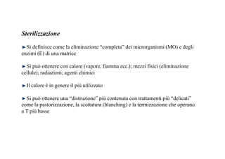 Sterilizzazione 
Si definisce come la eliminazione “completa” dei microrganismi (MO) e degli 
enzimi (E) di una matrice 
Si può ottenere con calore (vapore, fiamma ecc.); mezzi fisici (eliminazione 
cellule); radiazioni; agenti chimici 
Il calore è in genere il più utilizzato 
Si può ottenere una “distruzione” più contenuta con trattamenti più “delicati” 
come la pastorizzazione, la scottatura (blanching) e la termizzazione che operano 
a T più basse 
 