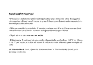 Sterilizzazione termica 
• Definizione : trattamento termico (a temperature e tempi sufficienti) atto a distruggere i 
microrganismi ed inattivare gli enzimi in grado di danneggiare la salute dei consumatori e/o 
alterare i prodotti confezionati 
• Si ha con una riduzione statistica di un microrganismo test  la sterilizzazione non è mai 
una distruzione totale ma una riduzione della probabilità di sopravvivenza 
• Si può ottenere con calore secco o umido 
• Calore secco usato per vetreria, metallo ed oggetti che non fondono; 160 °C per 60 min 
– 180 °C per 30 min; si ottiene all’interno di stufe a secco con aria calda; poco usata perché 
lenta 
• Calore umido  si usa vapore che penetra anche tra le fibre e nei corpi porosi; poco 
costosa e non tossica 
 