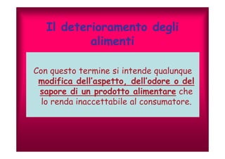 Il deterioramento degli 
alimenti 
Con questo termine si intende qualunque 
modifica dell’aspetto, dell’’odore o del 
sapore di un prodotto alimentare che 
lo renda inaccettabile al consumatore. 
 