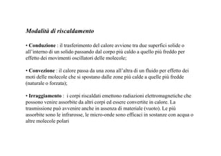 Modalità di riscaldamento 
• Conduzione : il trasferimento del calore avviene tra due superfici solide o 
all’interno di un solido passando dal corpo più caldo a quello più freddo per 
effetto dei movimenti oscillatori delle molecole; 
• Convezione : il calore passa da una zona all’altra di un fluido per effetto dei 
moti delle molecole che si spostano dalle zone più calde a quelle più fredde 
(naturale o forzata); 
• Irraggiamento : i corpi riscaldati emettono radiazioni elettromagnetiche che 
possono venire assorbite da altri corpi ed essere convertite in calore. La 
trasmissione può avvenire anche in assenza di materiale (vuoto). Le più 
assorbite sono le infrarosse, le micro-onde sono efficaci in sostanze con acqua o 
altre molecole polari 
 