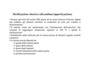 Sterilizzazione classica o discontinua (appertizzazione) 
• Nacque agli inizi del secolo XIX grazie ad un cuoco francese Francois Appert 
che scaldava gli alimenti racchiusi in contenitori di vetro per evitarne il 
deterioramento 
• Il metodo venne poi perfezionato con l’introduzione dell’autoclave che 
consente di raggiungere temperature superiori ai 100 °C e quindi la 
sterilizzazione 
• Attualmente molto utilizzato per la conservazione di alimenti vegetali, animali 
e pietanze 
• La buona riuscita dipende da: 
 qualità delle materie prime 
 igiene delle materie 
 igiene degli impianti 
 corretti trattamenti delle materie prime 
 perfetta sterilizzazione 
 