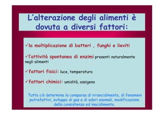 L’alterazione degli alimenti è 
dovuta a diversi fattori: 
la moltiplicazione di batteri , funghi e lieviti 
l’attività spontanea di enzimi presenti naturalmente 
negli alimenti 
fattori fisici: luce, temperatura 
fattori chimici: umidità, ossigeno 
Tutto ciò determina la comparsa di irrancidimento, di fenomeni 
putrefattivi, sviluppo di gas e di odori anomali, modificazione 
della consistenza ed inacidimento. 
 