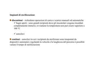 Impianti di sterilizzazione 
discontinui – richiedono operazioni di carico e scarico manuali od automatiche 
 bagni aperti : sono grandi recipienti dove gli inscatolati vengono riscaldati 
completamente immersi; ovviamene la temperatura non può essere superiore a 
100 °C 
 autoclavi 
continui – autoclavi in cui i recipienti da sterilizzare sono trasportati da 
dispositivi automatici; regolando la velocità e la lunghezza del percorso è possibile 
variare il tempo di sterilizzazione 
 