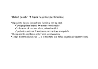 “Retort pouch”  busta flessibile sterilizzabile 
• Il prodotto è posto in una busta flessibile con tre strati 
 polipropilene interno  inerte e termostabile 
 alluminio  barriera a luce, aria ed umidità 
 poliestere esterno  resistenza meccanica e stampabile 
• Riempimento, sigillatura sottovuoto, sterilizzazione 
• Tempi di sterilizzazione di 1/3 o 1/2 rispetto alla banda stagnata di uguale volume 
 