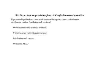 Sterilizzazione su prodotto sfuso Confezionamento asettico 
Il prodotto liquido sfuso viene sterilizzato ed in seguito viene confezionato 
sterilmente caldo o freddo (metodi continui) 
 con scambiatore (metodo indiretto) 
 iniezione di vapore (uperizzazione) 
 infusione nel vapore 
 sistema ATAD 
 