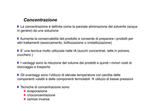 Concentrazione 
La concentrazione è definita come la parziale eliminazione del solvente (acqua 
in genere) da una soluzione 
Aumenta la conservabilità del prodotto e consente di preparare i prodotti per 
altri trattamenti (essiccamento, liofilizzazione o cristallizzazione) 
E’ una tecnica molto utilizzata nelle IA (succhi concentrati, latte in polvere, 
zucchero ) 
I vantaggi sono la riduzione del volume dei prodotti e quindi i minori costi di 
stoccaggio e trasporto 
Gli svantaggi sono l’utilizzo di elevate temperature con perdita delle 
componenti volatili e delle componenti termolabili  utilizzo di basse pressioni 
Tecniche di concentrazione sono: 
evaporazione 
crioconcentrazione 
osmosi inversa 
 