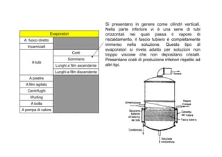 Evaporatori 
A fuoco diretto 
Incamiciati 
A tubi 
Corti 
Sommersi 
Lunghi a film ascendente 
Lunghi a film discendente 
A piastre 
Si presentano in genere come cilindri verticali. 
Nella parte inferiore vi è una serie di tubi 
orizzontali nei quali passa il vapore di 
riscaldamento, il fascio tubiero è completamente 
immerso nella soluzione. Questo tipo di 
evaporatori si rivela adatto per soluzioni non 
troppo viscose che non depositano cristalli. 
Presentano costi di produzione inferiori rispetto ad 
altri tipi. 
A film agitato 
Centrifughi 
Wurling 
A bolla 
A pompa di calore 
 