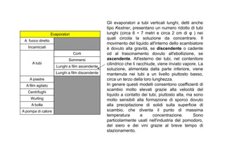 Evaporatori 
A fuoco diretto 
Incamiciati 
A tubi 
Corti 
Sommersi 
Lunghi a film ascendente 
Lunghi a film discendente 
A piastre 
Gli evaporatori a tubi verticali lunghi, detti anche 
tipo Kestner, presentano un numero ridotto di tubi 
lunghi (circa 6 ÷ 7 metri e circa 2 cm di φ ) nei 
quali circola la soluzione da concentrare. Il 
movimento del liquido all'interno dello scambiatore 
è dovuto alla gravità, se discendente o cadente 
od al trascinamento dovuto all'ebollizione, se 
ascendente. All'esterno dei tubi, nel contenitore 
cilindrico che li racchiude, viene inviato vapore. La 
soluzione, alimentata dalla parte inferiore, viene 
mantenuta nei tubi a un livello piuttosto basso, 
circa un terzo della loro lunghezza. 
A film agitato 
Centrifughi 
Wurling 
A bolla 
A pompa di calore 
In genere questi modelli consentono coefficienti di 
scambio molto elevati grazie alla velocità del 
liquido a contatto dei tubi, piuttosto alta, ma sono 
molto sensibili alla formazione di sporco dovuto 
alla precipitazione di solidi sulla superficie di 
scambio, che diventa il punto di massima 
temperatura e concentrazione. Sono 
particolarmente usati nell'industria del pomodoro, 
del siero e dei vini grazie al breve tempo di 
stazionamento. 
 