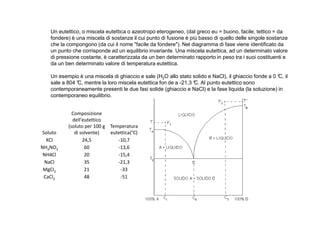 Un eutettico, o miscela eutettica o azeotropo eterogeneo, (dal greco eu = buono, facile; tettico = da 
fondere) è una miscela di sostanze il cui punto di fusione è più basso di quello delle singole sostanze 
che la compongono (da cui il nome facile da fondere). Nel diagramma di fase viene identificato da 
un punto che corrisponde ad un equilibrio invariante. Una miscela eutettica, ad un determinato valore 
di pressione costante, è caratterizzata da un ben determinato rapporto in peso tra i suoi costituenti e 
da un ben determinato valore di temperatura eutettica. 
Un esempio è una miscela di ghiaccio e sale (H2O allo stato solido e NaCl), il ghiaccio fonde a 0 °C, il 
sale a 804 °C, mentre la loro miscela eutettica fon de a -21,3 °C. Al punto eutettico sono 
contemporaneamente presenti le due fasi solide (ghiaccio e NaCl) e la fase liquida (la soluzione) in 
contemporaneo equilibrio. 
Composizione 
Soluto 
dell'eutettico 
(soluto per 100 g 
di solvente) 
Temperatura 
eutettica(°C) 
KCl 24,5 -10,7 
NH4NO3 60 -13,6 
NH4Cl 20 -15,4 
NaCl 35 -21,3 
MgCl2 21 -33 
CaCl2 48 -51 
 
