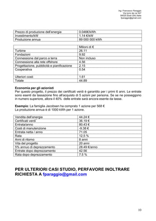 Ing. Francesco Paraggio 
Via torre dei rai 547 
84025 Eboli (SA) Italia 
fparaggio@gmail.com 
10 
Prezzo di produzione dell’energia 0.046€/kWh 
Investimento/kW 1.14 €/kW 
Produzione annua 89 000 000 kWh 
Milioni di € 
Turbine 26.11 
Fondazioni 9.92 
Connessione dal parco a terra Non incluso 
Connessione alla rete offshore 4.56 
Progettazione, pubblicità e pianificazione 2.15 
Cooperativa 0.54 
Ulteriori costi 1.61 
Totale 44.89 
Economia per gli azionisti 
Per questo progetto, il prezzo dei certificati verdi è garantito per i primi 6 anni. Le entrate 
sono esenti da tassazione fino all’acquisto di 5 azioni per persona. Se se ne posseggono 
in numero superiore, allora il 40% delle entrate sarà ancora esente da tasse. 
Esempio: La famiglia Jacobsen ha comprato 1 azione per 568 € 
La produzione annua è di 1000 kWh per 1 azione. 
Vendita dell’energia 44.24 € 
Certificati verdi* 36.19 € 
Entrata/anno 80.43 € 
Costi di manutenzione -9.38 € 
Entrata netta / anno 71.05 
Rata 12,5 % 
Anni di ritorno 8 anni 
Vita del progetto 20 anni 
5% annuo di deprezzamento 28.49 €/anno 
Entrate dopo deprezzamento 42.56 
Rata dopo deprezzamento 7.5 % 
PER ULTERIORI CASI STUDIO, PERFAVORE INOLTRARE 
RICHIESTA A fparaggio@gmail.com 
