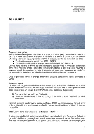 Ing. Francesco Paraggio 
Via torre dei rai 547 
84025 Eboli (SA) Italia 
fparaggio@gmail.com 
3 
DANIMARCA 
Contesto energetico 
Prima della crisi energetica del 1976, le energie rinnovabili (RE) contribuivano con meno 
del 2% al totale dei consumi energetici e, nel 1999 si è arrivati a circa il 10%. Gli obiettivi 
ufficiali riportavano il raggiungimento del 20% di energia prodotta da rinnovabili nel 2003. 
• Totale dei consumi energetici nel 1999 : 843 PJ 
• Totale della produzione di energia da fonti rinnovabili nel 1999 : 83 PJ 
Questo trend positivo è dovuto ad una progressiva politica verso le rinnovabili durante gli 
anni 80 e 90 prima grazie al partito conservatore/liberale e poi negli anni novanta al 
governo social democratico. In tutto il periodo c’è stata una “maggioranza verde” in 
parlamento che ha dato forma alla pianificazione ed alla legislazione necessaria. 
Oggi le principali forme di energie rinnovabili utilizzate sono: rifiuti, legno, biomassa e 
vento. 
Contesto legale 
Le leggi che maggiormente hanno aiutato lo sviluppo del mercato dell’eolico sono state 
quelle denominate “feed in”. Queste leggi sono state in vigore fino al primo gennaio 2000, 
esse prevedevano un prezzo di 0.08 €/kWh ed erano basate su due principi: 
1) Prezzo minimo garantito per l’elettricità 
2) Diritto alla connessione in rete ed obbligo di acquisto di tutta l’elettricità da fonte 
rinnovabile 
I progetti esistenti mantenevano queste tariffe per 12000 ore di pieno carico (circa 6 anni) 
e dopo 10 anni il prezzo diventava quello del mercato elettrico più un certificato di energia 
rinnovabile. 
2003: Anno della liberalizzazione del mercato elettrico 
Il primo gennaio 2003 è stato introdotto il libero mercato elettrico in Danimarca. Dal primo 
gennaio 2000 fino a questo giorno, alcuni accordi mantennero il prezzo fisso e l’accesso 
alla rete, ma dal primo gennaio 2003 queste condizioni sono cambiate per i nuovi progetti. 
 