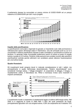 Ing. Francesco Paraggio 
Via torre dei rai 547 
84025 Eboli (SA) Italia 
fparaggio@gmail.com 
Il parlamento danese ha concordato un prezzo minimo di 0.0035 €/kWh ed un prezzo 
massimo di 0.0048 €/kWh per tutti i nuovi progetti. 
Impatto della pianificazione 
La pianificazione comunale e regionale ha giocato un importante ruolo nella promozione e 
nell’assicurare spazio all’energia eolica in Danimarca. Uno dei principali punti su cui si è 
concentrato il sistema pianificatorio Danese è stato controllare e concentrare le turbine sul 
territorio. In generale molte municipalità preferivano parchi di turbine al posto di singole 
turbine o gruppi di 2-3 turbine. Pertanto molte persone sono andate incontro alle autorità di 
pianificazione centrale perché altrimenti non avrebbero potuto ottenere l’autorizzazione 
per una turbina locale. 
Quadro finanziario 
Gli investimenti locali vengono tenuti in notevole considerazione in tutti i settori, ma 
principalmente in quello dell’energia decentralizzata. “Sistemi decentralizzati” sono 
considerati l’energia eolica, i “villaggi energetici”, le cooperative di alloggio, il biogas, il 
riscaldamento solare, il fotovoltaico etc. Rifiuti e biomassa invece sono inceneriti in 
impianti centralizzati. 
L’investimento locale e cooperativo è strettamente legato al settore dell’energia eolica. Nel 
2002 si è raggiunta la quota di 2465 MW: il 58% dei quali posseduto da locali, 
principalmente agricoltori con una singola turbina, il 26% da cooperative ed il restante 15% 
4 
 