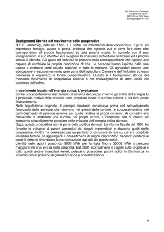 Ing. Francesco Paraggio 
Via torre dei rai 547 
84025 Eboli (SA) Italia 
fparaggio@gmail.com 
Background Storico del movimento delle cooperative 
N.F.S. Grundtvig, nato nel 1783, è il padre del movimento delle cooperative. Egli fu un 
importante teologo, autore e poeta, credeva che ognuno può e deve fare cose che 
corrispondono al proprio background ed alla propria storia. In accordo con il suo 
insegnamento, il suo obiettivo era svegliare la coscienza individuale nazionale ed il proprio 
senso di identità. Ciò guidò ed indirizzò le persone nella consapevolezza che ognuno era 
capace di cambiare la propria condizione di vita. Le persone furono ispirate dalle sue 
parole a costruire tante scuole superiori in tutta la nazione. Gli agricoltori ebbero una 
educazione e successivamente gran parte dell’agricoltura Danese e dell’industria ad essa 
connessa si organizzò in forma cooperativistica. Questo è il background storico del 
moderno movimento di cooperative eoliche e del coinvolgimento di attori locali nel 
business dell’eolico. 
Investimento locale nell’energia eolica: L’evoluzione 
Come precedentemente menzionato, il sistema del prezzo minimo garantito dell’energia fu 
il principale motivo della crescita della proprietà locale di turbine eoliche e del loro locale 
finanziamento. 
Nella legislazione originale, il principio fondante consisteva prima nel coinvolgimento 
finanziario delle persone che vivevano nei pressi delle turbine e successivamente nel 
coinvolgimento di persone esterne per quote relative ai propri consumi. Ai contadini era 
consentito di installare una turbina nei propri terreni. L’intenzione era di creare un 
crescente coinvolgimento popolare nello sviluppo dell’energia eolica danese. 
Oggi, questa prospettiva non è parte della politica danese. La riforma fiscale del 1993 ha 
favorito lo sviluppo di parchi posseduti da singoli imprenditori e sfavorito quelli delle 
cooperative. Inoltre ha permesso per un periodo di comprare terreni su cui era possibile 
installare turbine ed aggiungerli a possedimenti di singoli imprenditori, facendo perdere ai 
locali il diritto di rivendicare la partecipazione agli utili dei parchi eolici. 
L’entità delle azioni passò da 9000 kWh per famiglia fino a 30000 kWh a persona 
maggiorenne che viveva nella proprietà. Dal 2001 scomparvero le regole sulla proprietà e 
tutti, quindi anche investitori esteri, potevano possedere parchi eolici in Danimarca in 
accordo con le politiche di globalizzazione e liberalizzazione. 
6 
 