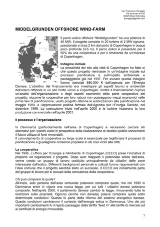Ing. Francesco Paraggio 
Via torre dei rai 547 
84025 Eboli (SA) Italia 
fparaggio@gmail.com 
7 
MIDDELGRUNDEN OFFSHORE WIND-FARM 
Il parco eolico offshore “Middelgrunden” ha una potenza di 
40 MW. Il progetto consiste in 20 turbine di 2 MW ognuna, 
posizionate a circa 2 km dal porto di Copenhagen in acque 
poco profonde (3-5 m). Il parco eolico è posseduto per il 
50% da una cooperativa e per il rimanente da un’impresa 
di Copenhagen. 
Indagine iniziale 
La prossimità del sito alla città di Copenhagen ha fatto sì 
che questo progetto rientrasse in un’indagine iniziale sul 
processo pianificatore e sull’impatto ambientale e 
paesaggistico già nel 1997. Per avviare questa indagine 
furono stanziati 680.000 € dall’agenzia per l’Energia 
Danese. L’obiettivo del finanziamento era investigare gli aspetti tecnici e ambientali 
dell’eolico offshore in un sito molto vicino a Copenhagen. Inoltre il finanziamento copriva 
un’analisi dell’organizzazione e degli aspetti economici della parte cooperativa del 
progetto, siccome le cooperative per loro natura non posseggono mezzi economici nelle 
prime fasi di pianificazione. uesto progetto ottenne le autorizzazioni alla pianificazione nel 
maggio 1999, e l’approvazione politica formale dall’Agenzia per l’Energia Danese, nel 
dicembre 1999. La costruzione iniziò nell’aprile 2000 e le turbine iniziarono la loro 
produzione commerciale nell’aprile 2001. 
Il possesso e l’organizzazione 
In Danimarca (particolarmente nell’area di Copenhagen) è necessario cercare siti 
alternativi per i parchi eolici in prospettiva della realizzazione di obiettivi politici concernenti 
il futuro utilizzo di fonti rinnovabili. 
Il coinvolgimento di cooperative su larga scala è essenziale per legittimare il processo di 
pianificazione e guadagnare consenso popolare in siti così vicini alla città. 
La cooperativa 
Nel 1996, L’ufficio per l’Energia e l’Ambiente di Copenhagen (CEEO) prese l’iniziativa di 
proporre ed organizzare il progetto. Dopo aver mappato il potenziale eolico dell’area, 
venne creato un gruppo di lavoro costituito principalmente da cittadini delle zone 
interessate dall’eolico. Differenti background personali e cultuali furono rappresentati con 
l’idea comune che il progetto sarebbe stato un successo. Il CEEO era inizialmente parte 
del gruppo di lavoro poi si occupò della consulenza della cooperativa. 
Chi può comprare le quote? 
All’inizio, solo persone dell’area comunale potevano comprare quote, ma nel 1999 in 
Danimarca entrò in vigore una nuova legge, per cui tutti i cittadini danesi potevano 
comprarle. Nell’aprile 2000, il parlamento danese cambiò la legge, rimuovendo tutte le 
restrizioni sulla proprietà. Ognuno (anche non danese) poteva comprare quote sotto 
determinate condizioni. Questa fu parte della riforma del sistema energetico danese. 
Queste condizioni cambiarono il contesto dell’energia eolica in Danimarca. Uno dei più 
importanti cambiamenti fu il rapido passaggio dalla tariffa “feed in” alle tariffe di mercato ed 
ai certificati di energia rinnovabile. 
 