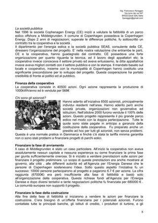 Ing. Francesco Paraggio 
Via torre dei rai 547 
84025 Eboli (SA) Italia 
fparaggio@gmail.com 
La società pubblica 
Nel 1996 la società Cophenagen Energy (CE) iniziò a valutare la fattibilità di un parco 
eolico offshore a Middelgrunden. Il comune di Copenhagen possedeva la Copenhagen 
Energy. Dopo 2 anni di negoziazioni, superate le differenze politiche, fu sottoscritto un 
contratto tra la cooperativa e la società . 
Il dipartimento per l’energia eolica e la società pubblica SEAS, consulente della CE, 
diressero l’organizzazione del progetto. E’ nella nostra valutazione che entrambe le parti, 
CE e la cooperativa, hanno guadagnato dal contratto. CE possedeva una forte 
organizzazione per quanto riguarda la tecnica, ed il lavoro degli appaltatori etc; la 
cooperativa invece conosceva il settore privato ed aveva entusiasmo, la ditta appaltatrice 
invece aveva migliori contatti con il settore pubblico e con la stampa. Il mandato basato sul 
locale e cooperativo, insieme con la municipalità di Copenhagen hanno costituito una 
significante precondizione per lo sviluppo del progetto. Questa cooperazione ha portato 
credibilità di fronte ai politici ed al pubblico. 
Finanza della cooperativa 
La cooperativa consiste in 40500 azioni. Ogni azione rappresenta la produzione di 
1000kWh/anno ed è venduta per 568€ 
Chi sono gli azionisti? 
Hanno aderito all’iniziativa 8500 azionisti, principalmente 
individui residenti nell’area. Hanno aderito però anche 
società private, organizzazioni non governative ed 
istituzioni. Nell’ottobre 2000 furono vendute il 100% delle 
azioni. Questo progetto rappresenta il più grande parco 
eolico nel modo con la doppia partecipazione. Tutte le 
quote sono state pagate in anticipo a garanzia della 
costituzione della cooperativa. Fu preparato anche un 
prestito ad hoc per tutti gli azionisti, non senza problemi. 
Questa è una normale pratica in Danimarca e finchè c’è stata la tariffa minima garantita 
non ci sono stati problemi a finanziare progetti di parchi eolici. 
Finanziare la fase di avviamento 
Il caso di Middlegrunden è stato un caso particolare. All’inizio la cooperativa non aveva 
assolutamente nessun capitale e nessuna esperienza su come finanziare la prima fase 
per giunta sufficientemente onerosa. Si è iniziato a vendere prenotazioni sulle azioni per 
finanziare il progetto preliminare. Lo scopo di queste prenotazioni era anche mostrare al 
governo, alla città , alle differenti autorità ed all’Agenzia per l’Energia Danese che le 
persone di Copenhagen sostenevano l’idea. Sotto questo aspetto l’iniziativa fu un 
successo: 10000 persone parteciparono al progetto e pagarono 6.7 € per azione. La cifra 
raggiunta (67000€) era però insufficiente alla fase di fattibilità e bastò solo 
all’organizzazione della cooperativa. Questa richiese fondi all’Agenzia per l’Energia 
Danese e dopo diversi tentativi e tante negoziazioni politiche fu finanziata per 680000 € . 
La comunità europea non supportò il progetto. 
Finanziare la fase della costruzione 
Alla fine della fase di fattibilità si iniziarono a vendere le azioni per finanziare la 
costruzione. C’era bisogno di un’offerta finanziaria per i potenziali azionisti. Furono 
contattate tutte le principali banche, gli istituti di credito, i produttori di turbine, e gli 
8 
 