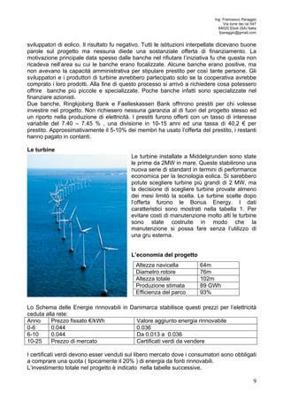 Ing. Francesco Paraggio 
Via torre dei rai 547 
84025 Eboli (SA) Italia 
fparaggio@gmail.com 
sviluppatori di eolico. Il risultato fu negativo. Tutti le istituzioni interpellate dicevano buone 
parole sul progetto ma nessuna diede una sostanziale offerta di finanziamento. La 
motivazione principale data spesso dalle banche nel rifiutare l’iniziativa fu che questa non 
ricadeva nell’area su cui le banche erano focalizzate. Alcune banche erano positive, ma 
non avevano la capacità amministrativa per stipulare prestito per così tante persone. Gli 
sviluppatori e i produttori di turbine avrebbero partecipato solo se la cooperativa avrebbe 
comprato i loro prodotti. Alla fine di questo processo si arrivò a richiedere cosa potessero 
offrire banche più piccole e specializzate. Poche banche infatti sono specializzate nel 
finanziare azionisti. 
Due banche, Ringkjobing Bank e Faelleskassen Bank offrirono prestiti per chi volesse 
investire nel progetto. Non richiesero nessuna garanzia al di fuori del progetto stesso ed 
un riporto nella produzione di elettricità. I prestiti furono offerti con un tasso di interesse 
variabile del 7.40 – 7.45 % , una divisione in 10-15 anni ed una tassa di 40,2 € per 
prestito. Approssimativamente il 5-10% dei membri ha usato l’offerta del prestito, i restanti 
hanno pagato in contanti. 
Le turbine 
Le turbine installate a Middelgrunden sono state 
le prime da 2MW in mare. Queste stabilirono una 
nuova serie di standard in termini di performance 
economica per la tecnologia eolica. Si sarebbero 
potute scegliere turbine più grandi di 2 MW, ma 
la decisione di scegliere turbine provate almeno 
dei mesi limitò la scelta. Le turbine scelte dopo 
l’offerta furono le Bonus Energy. I dati 
caratteristici sono mostrati nella tabella 1. Per 
evitare costi di manutenzione molto alti le turbine 
sono state costruite in modo che la 
manutenzione si possa fare senza l’utilizzo di 
una gru esterna. 
9 
L’economia del progetto 
Altezza navicella 64m 
Diametro rotore 76m 
Altezza totale 102m 
Produzione stimata 89 GWh 
Efficienza del parco 93% 
Lo Schema delle Energie rinnovabili in Danimarca stabilisce questi prezzi per l’elettricità 
ceduta alla rete: 
Anno Prezzo fissato €/kWh Valore aggiunto energia rinnovabile 
0-6 0.044 0.036 
6-10 0.044 Da 0.013 a 0.036 
10-25 Prezzo di mercato Certificati verdi da vendere 
I certificati verdi devono esser venduti sul libero mercato dove i consumatori sono obbligati 
a comprare una quota ( tipicamente il 20% ) di energia da fonti rinnovabili. 
L’investimento totale nel progetto è indicato nella tabelle successive. 
 