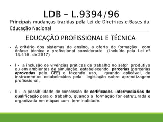 Principais mudanças trazidas pela Lei de Diretrizes e Bases da
Educação Nacional
• A critério dos sistemas de ensino, a oferta de formação com
ênfase técnica e profissional considerará: (Incluído pela Lei nº
13.415, de 2017)
• I - a inclusão de vivências práticas de trabalho no setor produtivo
ou em ambientes de simulação, estabelecendo parcerias (parcerias
aprovadas pelo CEE) e fazendo uso, quando aplicável, de
instrumentos estabelecidos pela legislação sobre aprendizagem
profissional;
• II - a possibilidade de concessão de certificados intermediários de
qualificação para o trabalho, quando a formação for estruturada e
organizada em etapas com terminalidade.
EDUCAÇÃO PROFISSIONAL E TÉCNICA
 