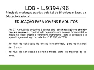 Principais mudanças trazidas pela Lei de Diretrizes e Bases da
Educação Nacional
• Art. 37. A educação de jovens e adultos será destinada àqueles que não
tiveram acesso ou continuidade de estudos nos ensinos fundamental e
médio na idade própria e constituirá instrumento para a educação e a
aprendizagem ao longo da vida. Lei nº 13.632, de 2018
• no nível de conclusão do ensino fundamental, para os maiores
de 15 anos;
• no nível de conclusão do ensino médio, para os maiores de 18
anos.
EDUCAÇÃO PARA JOVENS E ADULTOS
 