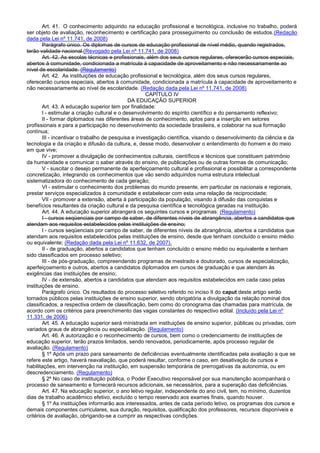 Art. 41. O conhecimento adquirido na educação profissional e tecnológica, inclusive no trabalho, poderá
ser objeto de avaliação, reconhecimento e certificação para prosseguimento ou conclusão de estudos.(Redação
dada pela Lei nº 11.741, de 2008)
Parágrafo único. Os diplomas de cursos de educação profissional de nível médio, quando registrados,
terão validade nacional.(Revogado pela Lei nº 11.741, de 2008)
Art. 42. As escolas técnicas e profissionais, além dos seus cursos regulares, oferecerão cursos especiais,
abertos à comunidade, condicionada a matrícula à capacidade de aproveitamento e não necessariamente ao
nível de escolaridade. (Regulamento)
Art. 42. As instituições de educação profissional e tecnológica, além dos seus cursos regulares,
oferecerão cursos especiais, abertos à comunidade, condicionada a matrícula à capacidade de aproveitamento e
não necessariamente ao nível de escolaridade. (Redação dada pela Lei nº 11.741, de 2008)
CAPÍTULO IV
DA EDUCAÇÃO SUPERIOR
Art. 43. A educação superior tem por finalidade:
I - estimular a criação cultural e o desenvolvimento do espírito científico e do pensamento reflexivo;
II - formar diplomados nas diferentes áreas de conhecimento, aptos para a inserção em setores
profissionais e para a participação no desenvolvimento da sociedade brasileira, e colaborar na sua formação
contínua;
III - incentivar o trabalho de pesquisa e investigação científica, visando o desenvolvimento da ciência e da
tecnologia e da criação e difusão da cultura, e, desse modo, desenvolver o entendimento do homem e do meio
em que vive;
IV - promover a divulgação de conhecimentos culturais, científicos e técnicos que constituem patrimônio
da humanidade e comunicar o saber através do ensino, de publicações ou de outras formas de comunicação;
V - suscitar o desejo permanente de aperfeiçoamento cultural e profissional e possibilitar a correspondente
concretização, integrando os conhecimentos que vão sendo adquiridos numa estrutura intelectual
sistematizadora do conhecimento de cada geração;
VI - estimular o conhecimento dos problemas do mundo presente, em particular os nacionais e regionais,
prestar serviços especializados à comunidade e estabelecer com esta uma relação de reciprocidade;
VII - promover a extensão, aberta à participação da população, visando à difusão das conquistas e
benefícios resultantes da criação cultural e da pesquisa científica e tecnológica geradas na instituição.
Art. 44. A educação superior abrangerá os seguintes cursos e programas: (Regulamento)
I - cursos seqüenciais por campo de saber, de diferentes níveis de abrangência, abertos a candidatos que
atendam aos requisitos estabelecidos pelas instituições de ensino;
I - cursos seqüenciais por campo de saber, de diferentes níveis de abrangência, abertos a candidatos que
atendam aos requisitos estabelecidos pelas instituições de ensino, desde que tenham concluído o ensino médio
ou equivalente; (Redação dada pela Lei nº 11.632, de 2007).
II - de graduação, abertos a candidatos que tenham concluído o ensino médio ou equivalente e tenham
sido classificados em processo seletivo;
III - de pós-graduação, compreendendo programas de mestrado e doutorado, cursos de especialização,
aperfeiçoamento e outros, abertos a candidatos diplomados em cursos de graduação e que atendam às
exigências das instituições de ensino;
IV - de extensão, abertos a candidatos que atendam aos requisitos estabelecidos em cada caso pelas
instituições de ensino.
Parágrafo único. Os resultados do processo seletivo referido no inciso II do caput deste artigo serão
tornados públicos pelas instituições de ensino superior, sendo obrigatória a divulgação da relação nominal dos
classificados, a respectiva ordem de classificação, bem como do cronograma das chamadas para matrícula, de
acordo com os critérios para preenchimento das vagas constantes do respectivo edital. (Incluído pela Lei nº
11.331, de 2006)
Art. 45. A educação superior será ministrada em instituições de ensino superior, públicas ou privadas, com
variados graus de abrangência ou especialização. (Regulamento)
Art. 46. A autorização e o reconhecimento de cursos, bem como o credenciamento de instituições de
educação superior, terão prazos limitados, sendo renovados, periodicamente, após processo regular de
avaliação. (Regulamento)
§ 1º Após um prazo para saneamento de deficiências eventualmente identificadas pela avaliação a que se
refere este artigo, haverá reavaliação, que poderá resultar, conforme o caso, em desativação de cursos e
habilitações, em intervenção na instituição, em suspensão temporária de prerrogativas da autonomia, ou em
descredenciamento. (Regulamento)
§ 2º No caso de instituição pública, o Poder Executivo responsável por sua manutenção acompanhará o
processo de saneamento e fornecerá recursos adicionais, se necessários, para a superação das deficiências.
Art. 47. Na educação superior, o ano letivo regular, independente do ano civil, tem, no mínimo, duzentos
dias de trabalho acadêmico efetivo, excluído o tempo reservado aos exames finais, quando houver.
§ 1º As instituições informarão aos interessados, antes de cada período letivo, os programas dos cursos e
demais componentes curriculares, sua duração, requisitos, qualificação dos professores, recursos disponíveis e
critérios de avaliação, obrigando-se a cumprir as respectivas condições.
 