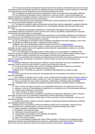 § 2º Os alunos que tenham extraordinário aproveitamento nos estudos, demonstrado por meio de provas e
outros instrumentos de avaliação específicos, aplicados por banca examinadora especial, poderão ter abreviada
a duração dos seus cursos, de acordo com as normas dos sistemas de ensino.
§ 3º É obrigatória a freqüência de alunos e professores, salvo nos programas de educação a distância.
§ 4º As instituições de educação superior oferecerão, no período noturno, cursos de graduação nos
mesmos padrões de qualidade mantidos no período diurno, sendo obrigatória a oferta noturna nas instituições
públicas, garantida a necessária previsão orçamentária.
Art. 48. Os diplomas de cursos superiores reconhecidos, quando registrados, terão validade nacional
como prova da formação recebida por seu titular.
§ 1º Os diplomas expedidos pelas universidades serão por elas próprias registrados, e aqueles conferidos
por instituições não-universitárias serão registrados em universidades indicadas pelo Conselho Nacional de
Educação.
§ 2º Os diplomas de graduação expedidos por universidades estrangeiras serão revalidados por
universidades públicas que tenham curso do mesmo nível e área ou equivalente, respeitando-se os acordos
internacionais de reciprocidade ou equiparação.
§ 3º Os diplomas de Mestrado e de Doutorado expedidos por universidades estrangeiras só poderão ser
reconhecidos por universidades que possuam cursos de pós-graduação reconhecidos e avaliados, na mesma
área de conhecimento e em nível equivalente ou superior.
Art. 49. As instituições de educação superior aceitarão a transferência de alunos regulares, para cursos
afins, na hipótese de existência de vagas, e mediante processo seletivo.
Parágrafo único. As transferências exofficio dar-se-ão na forma da lei. (Regulamento)
Art. 50. As instituições de educação superior, quando da ocorrência de vagas, abrirão matrícula nas
disciplinas de seus cursos a alunos não regulares que demonstrarem capacidade de cursá-las com proveito,
mediante processo seletivo prévio.
Art. 51. As instituições de educação superior credenciadas como universidades, ao deliberar sobre
critérios e normas de seleção e admissão de estudantes, levarão em conta os efeitos desses critérios sobre a
orientação do ensino médio, articulando-se com os órgãos normativos dos sistemas de ensino.
Art. 52. As universidades são instituições pluridisciplinares de formação dos quadros profissionais de nível
superior, de pesquisa, de extensão e de domínio e cultivo do saber humano, que se caracterizam por:
(Regulamento)
I - produção intelectual institucionalizada mediante o estudo sistemático dos temas e problemas mais
relevantes, tanto do ponto de vista científico e cultural, quanto regional e nacional;
II - um terço do corpo docente, pelo menos, com titulação acadêmica de mestrado ou doutorado;
III - um terço do corpo docente em regime de tempo integral.
Parágrafo único. É facultada a criação de universidades especializadas por campo do saber.
(Regulamento)
Art. 53. No exercício de sua autonomia, são asseguradas às universidades, sem prejuízo de outras, as
seguintes atribuições:
I - criar, organizar e extinguir, em sua sede, cursos e programas de educação superior previstos nesta Lei,
obedecendo às normas gerais da União e, quando for o caso, do respectivo sistema de ensino; (Regulamento)
II - fixar os currículos dos seus cursos e programas, observadas as diretrizes gerais pertinentes;
III - estabelecer planos, programas e projetos de pesquisa científica, produção artística e atividades de
extensão;
IV - fixar o número de vagas de acordo com a capacidade institucional e as exigências do seu meio;
V - elaborar e reformar os seus estatutos e regimentos em consonância com as normas gerais atinentes;
VI - conferir graus, diplomas e outros títulos;
VII - firmar contratos, acordos e convênios;
VIII - aprovar e executar planos, programas e projetos de investimentos referentes a obras, serviços e
aquisições em geral, bem como administrar rendimentos conforme dispositivos institucionais;
IX - administrar os rendimentos e deles dispor na forma prevista no ato de constituição, nas leis e nos
respectivos estatutos;
X - receber subvenções, doações, heranças, legados e cooperação financeira resultante de convênios
com entidades públicas e privadas.
Parágrafo único. Para garantir a autonomia didático-científica das universidades, caberá aos seus
colegiados de ensino e pesquisa decidir, dentro dos recursos orçamentários disponíveis, sobre:
I - criação, expansão, modificação e extinção de cursos;
II - ampliação e diminuição de vagas;
III - elaboração da programação dos cursos;
IV - programação das pesquisas e das atividades de extensão;
V - contratação e dispensa de professores;
VI - planos de carreira docente.
Art. 54. As universidades mantidas pelo Poder Público gozarão, na forma da lei, de estatuto jurídico
especial para atender às peculiaridades de sua estrutura, organização e financiamento pelo Poder Público,
assim como dos seus planos de carreira e do regime jurídico do seu pessoal. (Regulamento)
 