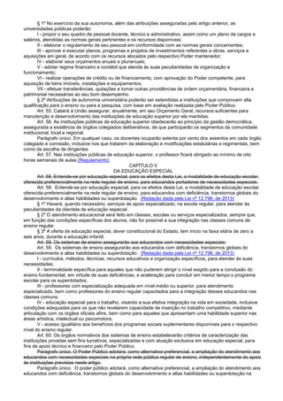 § 1º No exercício da sua autonomia, além das atribuições asseguradas pelo artigo anterior, as
universidades públicas poderão:
I - propor o seu quadro de pessoal docente, técnico e administrativo, assim como um plano de cargos e
salários, atendidas as normas gerais pertinentes e os recursos disponíveis;
II - elaborar o regulamento de seu pessoal em conformidade com as normas gerais concernentes;
III - aprovar e executar planos, programas e projetos de investimentos referentes a obras, serviços e
aquisições em geral, de acordo com os recursos alocados pelo respectivo Poder mantenedor;
IV - elaborar seus orçamentos anuais e plurianuais;
V - adotar regime financeiro e contábil que atenda às suas peculiaridades de organização e
funcionamento;
VI - realizar operações de crédito ou de financiamento, com aprovação do Poder competente, para
aquisição de bens imóveis, instalações e equipamentos;
VII - efetuar transferências, quitações e tomar outras providências de ordem orçamentária, financeira e
patrimonial necessárias ao seu bom desempenho.
§ 2º Atribuições de autonomia universitária poderão ser estendidas a instituições que comprovem alta
qualificação para o ensino ou para a pesquisa, com base em avaliação realizada pelo Poder Público.
Art. 55. Caberá à União assegurar, anualmente, em seu Orçamento Geral, recursos suficientes para
manutenção e desenvolvimento das instituições de educação superior por ela mantidas.
Art. 56. As instituições públicas de educação superior obedecerão ao princípio da gestão democrática,
assegurada a existência de órgãos colegiados deliberativos, de que participarão os segmentos da comunidade
institucional, local e regional.
Parágrafo único. Em qualquer caso, os docentes ocuparão setenta por cento dos assentos em cada órgão
colegiado e comissão, inclusive nos que tratarem da elaboração e modificações estatutárias e regimentais, bem
como da escolha de dirigentes.
Art. 57. Nas instituições públicas de educação superior, o professor ficará obrigado ao mínimo de oito
horas semanais de aulas.(Regulamento)
CAPÍTULO V
DA EDUCAÇÃO ESPECIAL
Art. 58. Entende-se por educação especial, para os efeitos desta Lei, a modalidade de educação escolar,
oferecida preferencialmente na rede regular de ensino, para educandos portadores de necessidades especiais.
Art. 58. Entende-se por educação especial, para os efeitos desta Lei, a modalidade de educação escolar
oferecida preferencialmente na rede regular de ensino, para educandos com deficiência, transtornos globais do
desenvolvimento e altas habilidades ou superdotação. (Redação dada pela Lei nº 12.796, de 2013)
§ 1º Haverá, quando necessário, serviços de apoio especializado, na escola regular, para atender às
peculiaridades da clientela de educação especial.
§ 2º O atendimento educacional será feito em classes, escolas ou serviços especializados, sempre que,
em função das condições específicas dos alunos, não for possível a sua integração nas classes comuns de
ensino regular.
§ 3º A oferta de educação especial, dever constitucional do Estado, tem início na faixa etária de zero a
seis anos, durante a educação infantil.
Art. 59. Os sistemas de ensino assegurarão aos educandos com necessidades especiais:
Art. 59. Os sistemas de ensino assegurarão aos educandos com deficiência, transtornos globais do
desenvolvimento e altas habilidades ou superdotação: (Redação dada pela Lei nº 12.796, de 2013)
I - currículos, métodos, técnicas, recursos educativos e organização específicos, para atender às suas
necessidades;
II - terminalidade específica para aqueles que não puderem atingir o nível exigido para a conclusão do
ensino fundamental, em virtude de suas deficiências, e aceleração para concluir em menor tempo o programa
escolar para os superdotados;
III - professores com especialização adequada em nível médio ou superior, para atendimento
especializado, bem como professores do ensino regular capacitados para a integração desses educandos nas
classes comuns;
IV - educação especial para o trabalho, visando a sua efetiva integração na vida em sociedade, inclusive
condições adequadas para os que não revelarem capacidade de inserção no trabalho competitivo, mediante
articulação com os órgãos oficiais afins, bem como para aqueles que apresentam uma habilidade superior nas
áreas artística, intelectual ou psicomotora;
V - acesso igualitário aos benefícios dos programas sociais suplementares disponíveis para o respectivo
nível do ensino regular.
Art. 60. Os órgãos normativos dos sistemas de ensino estabelecerão critérios de caracterização das
instituições privadas sem fins lucrativos, especializadas e com atuação exclusiva em educação especial, para
fins de apoio técnico e financeiro pelo Poder Público.
Parágrafo único. O Poder Público adotará, como alternativa preferencial, a ampliação do atendimento aos
educandos com necessidades especiais na própria rede pública regular de ensino, independentemente do apoio
às instituições previstas neste artigo.
Parágrafo único. O poder público adotará, como alternativa preferencial, a ampliação do atendimento aos
educandos com deficiência, transtornos globais do desenvolvimento e altas habilidades ou superdotação na
 