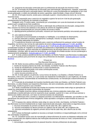 III - programas de educação continuada para os profissionais de educação dos diversos níveis.
Art. 64. A formação de profissionais de educação para administração, planejamento, inspeção, supervisão
e orientação educacional para a educação básica, será feita em cursos de graduação em pedagogia ou em nível
de pós-graduação, a critério da instituição de ensino, garantida, nesta formação, a base comum nacional.
Art. 65. A formação docente, exceto para a educação superior, incluirá prática de ensino de, no mínimo,
trezentas horas.
Art. 66. A preparação para o exercício do magistério superior far-se-á em nível de pós-graduação,
prioritariamente em programas de mestrado e doutorado.
Parágrafo único. O notório saber, reconhecido por universidade com curso de doutorado em área afim,
poderá suprir a exigência de título acadêmico.
Art. 67. Os sistemas de ensino promoverão a valorização dos profissionais da educação, assegurando-
lhes, inclusive nos termos dos estatutos e dos planos de carreira do magistério público:
I - ingresso exclusivamente por concurso público de provas e títulos;
II - aperfeiçoamento profissional continuado, inclusive com licenciamento periódico remunerado para esse
fim;
III - piso salarial profissional;
IV - progressão funcional baseada na titulação ou habilitação, e na avaliação do desempenho;
V - período reservado a estudos, planejamento e avaliação, incluído na carga de trabalho;
VI - condições adequadas de trabalho.
§ 1
o
A experiência docente é pré-requisito para o exercício profissional de quaisquer outras funções de
magistério, nos termos das normas de cada sistema de ensino.(Renumerado pela Lei nº 11.301, de 2006)
§ 2
o
Para os efeitos do disposto no § 5º do art. 40 e no § 8
o
do art. 201 da Constituição Federal, são
consideradas funções de magistério as exercidas por professores e especialistas em educação no desempenho
de atividades educativas, quando exercidas em estabelecimento de educação básica em seus diversos níveis e
modalidades, incluídas, além do exercício da docência, as de direção de unidade escolar e as de coordenação e
assessoramento pedagógico. (Incluído pela Lei nº 11.301, de 2006)
§ 3
o
A União prestará assistência técnica aos Estados, ao Distrito Federal e aos Municípios na elaboração
de concursos públicos para provimento de cargos dos profissionais da educação. (Incluído pela Lei nº 12.796,
de 2013)
TÍTULO VII
Dos Recursos financeiros
Art. 68. Serão recursos públicos destinados à educação os originários de:
I - receita de impostos próprios da União, dos Estados, do Distrito Federal e dos Municípios;
II - receita de transferências constitucionais e outras transferências;
III - receita do salário-educação e de outras contribuições sociais;
IV - receita de incentivos fiscais;
V - outros recursos previstos em lei.
Art. 69. A União aplicará, anualmente, nunca menos de dezoito, e os Estados, o Distrito Federal e os
Municípios, vinte e cinco por cento, ou o que consta nas respectivas Constituições ou Leis Orgânicas, da receita
resultante de impostos, compreendidas as transferências constitucionais, na manutenção e desenvolvimento do
ensino público.
§ 1º A parcela da arrecadação de impostos transferida pela União aos Estados, ao Distrito Federal e aos
Municípios, ou pelos Estados aos respectivos Municípios, não será considerada, para efeito do cálculo previsto
neste artigo, receita do governo que a transferir.
§ 2º Serão consideradas excluídas das receitas de impostos mencionadas neste artigo as operações de
crédito por antecipação de receita orçamentária de impostos.
§ 3º Para fixação inicial dos valores correspondentes aos mínimos estatuídos neste artigo, será
considerada a receita estimada na lei do orçamento anual, ajustada, quando for o caso, por lei que autorizar a
abertura de créditos adicionais, com base no eventual excesso de arrecadação.
§ 4º As diferenças entre a receita e a despesa previstas e as efetivamente realizadas, que resultem no não
atendimento dos percentuais mínimos obrigatórios, serão apuradas e corrigidas a cada trimestre do exercício
financeiro.
§ 5º O repasse dos valores referidos neste artigo do caixa da União, dos Estados, do Distrito Federal e
dos Municípios ocorrerá imediatamente ao órgão responsável pela educação, observados os seguintes prazos:
I - recursos arrecadados do primeiro ao décimo dia de cada mês, até o vigésimo dia;
II - recursos arrecadados do décimo primeiro ao vigésimo dia de cada mês, até o trigésimo dia;
III - recursos arrecadados do vigésimo primeiro dia ao final de cada mês, até o décimo dia do mês
subseqüente.
§ 6º O atraso da liberação sujeitará os recursos a correção monetária e à responsabilização civil e criminal
das autoridades competentes.
Art. 70. Considerar-se-ão como de manutenção e desenvolvimento do ensino as despesas realizadas com
vistas à consecução dos objetivos básicos das instituições educacionais de todos os níveis, compreendendo as
que se destinam a:
I - remuneração e aperfeiçoamento do pessoal docente e demais profissionais da educação;
 
