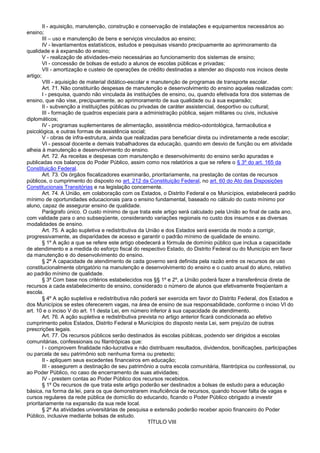 II - aquisição, manutenção, construção e conservação de instalações e equipamentos necessários ao
ensino;
III – uso e manutenção de bens e serviços vinculados ao ensino;
IV - levantamentos estatísticos, estudos e pesquisas visando precipuamente ao aprimoramento da
qualidade e à expansão do ensino;
V - realização de atividades-meio necessárias ao funcionamento dos sistemas de ensino;
VI - concessão de bolsas de estudo a alunos de escolas públicas e privadas;
VII - amortização e custeio de operações de crédito destinadas a atender ao disposto nos incisos deste
artigo;
VIII - aquisição de material didático-escolar e manutenção de programas de transporte escolar.
Art. 71. Não constituirão despesas de manutenção e desenvolvimento do ensino aquelas realizadas com:
I - pesquisa, quando não vinculada às instituições de ensino, ou, quando efetivada fora dos sistemas de
ensino, que não vise, precipuamente, ao aprimoramento de sua qualidade ou à sua expansão;
II - subvenção a instituições públicas ou privadas de caráter assistencial, desportivo ou cultural;
III - formação de quadros especiais para a administração pública, sejam militares ou civis, inclusive
diplomáticos;
IV - programas suplementares de alimentação, assistência médico-odontológica, farmacêutica e
psicológica, e outras formas de assistência social;
V - obras de infra-estrutura, ainda que realizadas para beneficiar direta ou indiretamente a rede escolar;
VI - pessoal docente e demais trabalhadores da educação, quando em desvio de função ou em atividade
alheia à manutenção e desenvolvimento do ensino.
Art. 72. As receitas e despesas com manutenção e desenvolvimento do ensino serão apuradas e
publicadas nos balanços do Poder Público, assim como nos relatórios a que se refere o § 3º do art. 165 da
Constituição Federal.
Art. 73. Os órgãos fiscalizadores examinarão, prioritariamente, na prestação de contas de recursos
públicos, o cumprimento do disposto no art. 212 da Constituição Federal, no art. 60 do Ato das Disposições
Constitucionais Transitórias e na legislação concernente.
Art. 74. A União, em colaboração com os Estados, o Distrito Federal e os Municípios, estabelecerá padrão
mínimo de oportunidades educacionais para o ensino fundamental, baseado no cálculo do custo mínimo por
aluno, capaz de assegurar ensino de qualidade.
Parágrafo único. O custo mínimo de que trata este artigo será calculado pela União ao final de cada ano,
com validade para o ano subseqüente, considerando variações regionais no custo dos insumos e as diversas
modalidades de ensino.
Art. 75. A ação supletiva e redistributiva da União e dos Estados será exercida de modo a corrigir,
progressivamente, as disparidades de acesso e garantir o padrão mínimo de qualidade de ensino.
§ 1º A ação a que se refere este artigo obedecerá a fórmula de domínio público que inclua a capacidade
de atendimento e a medida do esforço fiscal do respectivo Estado, do Distrito Federal ou do Município em favor
da manutenção e do desenvolvimento do ensino.
§ 2º A capacidade de atendimento de cada governo será definida pela razão entre os recursos de uso
constitucionalmente obrigatório na manutenção e desenvolvimento do ensino e o custo anual do aluno, relativo
ao padrão mínimo de qualidade.
§ 3º Com base nos critérios estabelecidos nos §§ 1º e 2º, a União poderá fazer a transferência direta de
recursos a cada estabelecimento de ensino, considerado o número de alunos que efetivamente freqüentam a
escola.
§ 4º A ação supletiva e redistributiva não poderá ser exercida em favor do Distrito Federal, dos Estados e
dos Municípios se estes oferecerem vagas, na área de ensino de sua responsabilidade, conforme o inciso VI do
art. 10 e o inciso V do art. 11 desta Lei, em número inferior à sua capacidade de atendimento.
Art. 76. A ação supletiva e redistributiva prevista no artigo anterior ficará condicionada ao efetivo
cumprimento pelos Estados, Distrito Federal e Municípios do disposto nesta Lei, sem prejuízo de outras
prescrições legais.
Art. 77. Os recursos públicos serão destinados às escolas públicas, podendo ser dirigidos a escolas
comunitárias, confessionais ou filantrópicas que:
I - comprovem finalidade não-lucrativa e não distribuam resultados, dividendos, bonificações, participações
ou parcela de seu patrimônio sob nenhuma forma ou pretexto;
II - apliquem seus excedentes financeiros em educação;
III - assegurem a destinação de seu patrimônio a outra escola comunitária, filantrópica ou confessional, ou
ao Poder Público, no caso de encerramento de suas atividades;
IV - prestem contas ao Poder Público dos recursos recebidos.
§ 1º Os recursos de que trata este artigo poderão ser destinados a bolsas de estudo para a educação
básica, na forma da lei, para os que demonstrarem insuficiência de recursos, quando houver falta de vagas e
cursos regulares da rede pública de domicílio do educando, ficando o Poder Público obrigado a investir
prioritariamente na expansão da sua rede local.
§ 2º As atividades universitárias de pesquisa e extensão poderão receber apoio financeiro do Poder
Público, inclusive mediante bolsas de estudo.
TÍTULO VIII
 