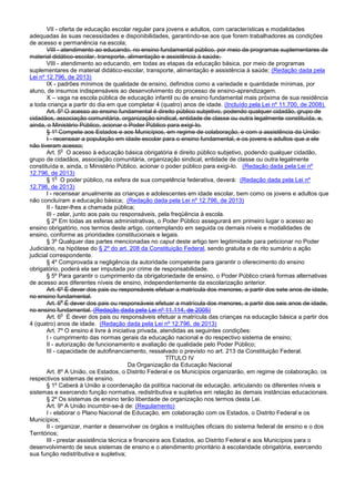 VII - oferta de educação escolar regular para jovens e adultos, com características e modalidades
adequadas às suas necessidades e disponibilidades, garantindo-se aos que forem trabalhadores as condições
de acesso e permanência na escola;
VIII - atendimento ao educando, no ensino fundamental público, por meio de programas suplementares de
material didático-escolar, transporte, alimentação e assistência à saúde;
VIII - atendimento ao educando, em todas as etapas da educação básica, por meio de programas
suplementares de material didático-escolar, transporte, alimentação e assistência à saúde; (Redação dada pela
Lei nº 12.796, de 2013)
IX - padrões mínimos de qualidade de ensino, definidos como a variedade e quantidade mínimas, por
aluno, de insumos indispensáveis ao desenvolvimento do processo de ensino-aprendizagem.
X – vaga na escola pública de educação infantil ou de ensino fundamental mais próxima de sua residência
a toda criança a partir do dia em que completar 4 (quatro) anos de idade. (Incluído pela Lei nº 11.700, de 2008).
Art. 5º O acesso ao ensino fundamental é direito público subjetivo, podendo qualquer cidadão, grupo de
cidadãos, associação comunitária, organização sindical, entidade de classe ou outra legalmente constituída, e,
ainda, o Ministério Público, acionar o Poder Público para exigi-lo.
§ 1º Compete aos Estados e aos Municípios, em regime de colaboração, e com a assistência da União:
I - recensear a população em idade escolar para o ensino fundamental, e os jovens e adultos que a ele
não tiveram acesso;
Art. 5
o
O acesso à educação básica obrigatória é direito público subjetivo, podendo qualquer cidadão,
grupo de cidadãos, associação comunitária, organização sindical, entidade de classe ou outra legalmente
constituída e, ainda, o Ministério Público, acionar o poder público para exigi-lo. (Redação dada pela Lei nº
12.796, de 2013)
§ 1
o
O poder público, na esfera de sua competência federativa, deverá: (Redação dada pela Lei nº
12.796, de 2013)
I - recensear anualmente as crianças e adolescentes em idade escolar, bem como os jovens e adultos que
não concluíram a educação básica; (Redação dada pela Lei nº 12.796, de 2013)
II - fazer-lhes a chamada pública;
III - zelar, junto aos pais ou responsáveis, pela freqüência à escola.
§ 2º Em todas as esferas administrativas, o Poder Público assegurará em primeiro lugar o acesso ao
ensino obrigatório, nos termos deste artigo, contemplando em seguida os demais níveis e modalidades de
ensino, conforme as prioridades constitucionais e legais.
§ 3º Qualquer das partes mencionadas no caput deste artigo tem legitimidade para peticionar no Poder
Judiciário, na hipótese do § 2º do art. 208 da Constituição Federal, sendo gratuita e de rito sumário a ação
judicial correspondente.
§ 4º Comprovada a negligência da autoridade competente para garantir o oferecimento do ensino
obrigatório, poderá ela ser imputada por crime de responsabilidade.
§ 5º Para garantir o cumprimento da obrigatoriedade de ensino, o Poder Público criará formas alternativas
de acesso aos diferentes níveis de ensino, independentemente da escolarização anterior.
Art. 6º É dever dos pais ou responsáveis efetuar a matrícula dos menores, a partir dos sete anos de idade,
no ensino fundamental.
Art. 6
o
É dever dos pais ou responsáveis efetuar a matrícula dos menores, a partir dos seis anos de idade,
no ensino fundamental. (Redação dada pela Lei nº 11.114, de 2005)
Art. 6
o
É dever dos pais ou responsáveis efetuar a matrícula das crianças na educação básica a partir dos
4 (quatro) anos de idade. (Redação dada pela Lei nº 12.796, de 2013)
Art. 7º O ensino é livre à iniciativa privada, atendidas as seguintes condições:
I - cumprimento das normas gerais da educação nacional e do respectivo sistema de ensino;
II - autorização de funcionamento e avaliação de qualidade pelo Poder Público;
III - capacidade de autofinanciamento, ressalvado o previsto no art. 213 da Constituição Federal.
TÍTULO IV
Da Organização da Educação Nacional
Art. 8º A União, os Estados, o Distrito Federal e os Municípios organizarão, em regime de colaboração, os
respectivos sistemas de ensino.
§ 1º Caberá à União a coordenação da política nacional de educação, articulando os diferentes níveis e
sistemas e exercendo função normativa, redistributiva e supletiva em relação às demais instâncias educacionais.
§ 2º Os sistemas de ensino terão liberdade de organização nos termos desta Lei.
Art. 9º A União incumbir-se-á de: (Regulamento)
I - elaborar o Plano Nacional de Educação, em colaboração com os Estados, o Distrito Federal e os
Municípios;
II - organizar, manter e desenvolver os órgãos e instituições oficiais do sistema federal de ensino e o dos
Territórios;
III - prestar assistência técnica e financeira aos Estados, ao Distrito Federal e aos Municípios para o
desenvolvimento de seus sistemas de ensino e o atendimento prioritário à escolaridade obrigatória, exercendo
sua função redistributiva e supletiva;
 