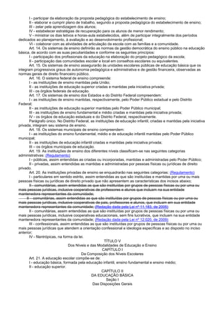 I - participar da elaboração da proposta pedagógica do estabelecimento de ensino;
II - elaborar e cumprir plano de trabalho, segundo a proposta pedagógica do estabelecimento de ensino;
III - zelar pela aprendizagem dos alunos;
IV - estabelecer estratégias de recuperação para os alunos de menor rendimento;
V - ministrar os dias letivos e horas-aula estabelecidos, além de participar integralmente dos períodos
dedicados ao planejamento, à avaliação e ao desenvolvimento profissional;
VI - colaborar com as atividades de articulação da escola com as famílias e a comunidade.
Art. 14. Os sistemas de ensino definirão as normas da gestão democrática do ensino público na educação
básica, de acordo com as suas peculiaridades e conforme os seguintes princípios:
I - participação dos profissionais da educação na elaboração do projeto pedagógico da escola;
II - participação das comunidades escolar e local em conselhos escolares ou equivalentes.
Art. 15. Os sistemas de ensino assegurarão às unidades escolares públicas de educação básica que os
integram progressivos graus de autonomia pedagógica e administrativa e de gestão financeira, observadas as
normas gerais de direito financeiro público.
Art. 16. O sistema federal de ensino compreende:
I - as instituições de ensino mantidas pela União;
II - as instituições de educação superior criadas e mantidas pela iniciativa privada;
III - os órgãos federais de educação.
Art. 17. Os sistemas de ensino dos Estados e do Distrito Federal compreendem:
I - as instituições de ensino mantidas, respectivamente, pelo Poder Público estadual e pelo Distrito
Federal;
II - as instituições de educação superior mantidas pelo Poder Público municipal;
III - as instituições de ensino fundamental e médio criadas e mantidas pela iniciativa privada;
IV - os órgãos de educação estaduais e do Distrito Federal, respectivamente.
Parágrafo único. No Distrito Federal, as instituições de educação infantil, criadas e mantidas pela iniciativa
privada, integram seu sistema de ensino.
Art. 18. Os sistemas municipais de ensino compreendem:
I - as instituições do ensino fundamental, médio e de educação infantil mantidas pelo Poder Público
municipal;
II - as instituições de educação infantil criadas e mantidas pela iniciativa privada;
III – os órgãos municipais de educação.
Art. 19. As instituições de ensino dos diferentes níveis classificam-se nas seguintes categorias
administrativas: (Regulamento)
I - públicas, assim entendidas as criadas ou incorporadas, mantidas e administradas pelo Poder Público;
II - privadas, assim entendidas as mantidas e administradas por pessoas físicas ou jurídicas de direito
privado.
Art. 20. As instituições privadas de ensino se enquadrarão nas seguintes categorias: (Regulamento)
I - particulares em sentido estrito, assim entendidas as que são instituídas e mantidas por uma ou mais
pessoas físicas ou jurídicas de direito privado que não apresentem as características dos incisos abaixo;
II - comunitárias, assim entendidas as que são instituídas por grupos de pessoas físicas ou por uma ou
mais pessoas jurídicas, inclusive cooperativas de professores e alunos que incluam na sua entidade
mantenedora representantes da comunidade;
II – comunitárias, assim entendidas as que são instituídas por grupos de pessoas físicas ou por uma ou
mais pessoas jurídicas, inclusive cooperativas de pais, professores e alunos, que incluam em sua entidade
mantenedora representantes da comunidade; (Redação dada pela Lei nº 11.183, de 2005)
II - comunitárias, assim entendidas as que são instituídas por grupos de pessoas físicas ou por uma ou
mais pessoas jurídicas, inclusive cooperativas educacionais, sem fins lucrativos, que incluam na sua entidade
mantenedora representantes da comunidade; (Redação dada pela Lei nº 12.020, de 2009)
III - confessionais, assim entendidas as que são instituídas por grupos de pessoas físicas ou por uma ou
mais pessoas jurídicas que atendem a orientação confessional e ideologia específicas e ao disposto no inciso
anterior;
IV - filantrópicas, na forma da lei.
TÍTULO V
Dos Níveis e das Modalidades de Educação e Ensino
CAPÍTULO I
Da Composição dos Níveis Escolares
Art. 21. A educação escolar compõe-se de:
I - educação básica, formada pela educação infantil, ensino fundamental e ensino médio;
II - educação superior.
CAPÍTULO II
DA EDUCAÇÃO BÁSICA
Seção I
Das Disposições Gerais
 