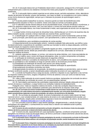 Art. 22. A educação básica tem por finalidades desenvolver o educando, assegurar-lhe a formação comum
indispensável para o exercício da cidadania e fornecer-lhe meios para progredir no trabalho e em estudos
posteriores.
Art. 23. A educação básica poderá organizar-se em séries anuais, períodos semestrais, ciclos, alternância
regular de períodos de estudos, grupos não-seriados, com base na idade, na competência e em outros critérios,
ou por forma diversa de organização, sempre que o interesse do processo de aprendizagem assim o
recomendar.
§ 1º A escola poderá reclassificar os alunos, inclusive quando se tratar de transferências entre
estabelecimentos situados no País e no exterior, tendo como base as normas curriculares gerais.
§ 2º O calendário escolar deverá adequar-se às peculiaridades locais, inclusive climáticas e econômicas, a
critério do respectivo sistema de ensino, sem com isso reduzir o número de horas letivas previsto nesta Lei.
Art. 24. A educação básica, nos níveis fundamental e médio, será organizada de acordo com as seguintes
regras comuns:
I - a carga horária mínima anual será de oitocentas horas, distribuídas por um mínimo de duzentos dias de
efetivo trabalho escolar, excluído o tempo reservado aos exames finais, quando houver;
II - a classificação em qualquer série ou etapa, exceto a primeira do ensino fundamental, pode ser feita:
a) por promoção, para alunos que cursaram, com aproveitamento, a série ou fase anterior, na própria
escola;
b) por transferência, para candidatos procedentes de outras escolas;
c) independentemente de escolarização anterior, mediante avaliação feita pela escola, que defina o grau
de desenvolvimento e experiência do candidato e permita sua inscrição na série ou etapa adequada, conforme
regulamentação do respectivo sistema de ensino;
III - nos estabelecimentos que adotam a progressão regular por série, o regimento escolar pode admitir
formas de progressão parcial, desde que preservada a seqüência do currículo, observadas as normas do
respectivo sistema de ensino;
IV - poderão organizar-se classes, ou turmas, com alunos de séries distintas, com níveis equivalentes de
adiantamento na matéria, para o ensino de línguas estrangeiras, artes, ou outros componentes curriculares;
V - a verificação do rendimento escolar observará os seguintes critérios:
a) avaliação contínua e cumulativa do desempenho do aluno, com prevalência dos aspectos qualitativos
sobre os quantitativos e dos resultados ao longo do período sobre os de eventuais provas finais;
b) possibilidade de aceleração de estudos para alunos com atraso escolar;
c) possibilidade de avanço nos cursos e nas séries mediante verificação do aprendizado;
d) aproveitamento de estudos concluídos com êxito;
e) obrigatoriedade de estudos de recuperação, de preferência paralelos ao período letivo, para os casos
de baixo rendimento escolar, a serem disciplinados pelas instituições de ensino em seus regimentos;
VI - o controle de freqüência fica a cargo da escola, conforme o disposto no seu regimento e nas normas
do respectivo sistema de ensino, exigida a freqüência mínima de setenta e cinco por cento do total de horas
letivas para aprovação;
VII - cabe a cada instituição de ensino expedir históricos escolares, declarações de conclusão de série e
diplomas ou certificados de conclusão de cursos, com as especificações cabíveis.
Art. 25. Será objetivo permanente das autoridades responsáveis alcançar relação adequada entre o
número de alunos e o professor, a carga horária e as condições materiais do estabelecimento.
Parágrafo único. Cabe ao respectivo sistema de ensino, à vista das condições disponíveis e das
características regionais e locais, estabelecer parâmetro para atendimento do disposto neste artigo.
Art. 26. Os currículos do ensino fundamental e médio devem ter uma base nacional comum, a ser
complementada, em cada sistema de ensino e estabelecimento escolar, por uma parte diversificada, exigida
pelas características regionais e locais da sociedade, da cultura, da economia e da clientela.
Art. 26. Os currículos da educação infantil, do ensino fundamental e do ensino médio devem ter base
nacional comum, a ser complementada, em cada sistema de ensino e em cada estabelecimento escolar, por
uma parte diversificada, exigida pelas características regionais e locais da sociedade, da cultura, da economia e
dos educandos. (Redação dada pela Lei nº 12.796, de 2013)
§ 1º Os currículos a que se refere o caput devem abranger, obrigatoriamente, o estudo da língua
portuguesa e da matemática, o conhecimento do mundo físico e natural e da realidade social e política,
especialmente do Brasil.
§ 2º O ensino da arte constituirá componente curricular obrigatório, nos diversos níveis da educação
básica, de forma a promover o desenvolvimento cultural dos alunos.
§ 2
o
O ensino da arte, especialmente em suas expressões regionais, constituirá componente curricular
obrigatório nos diversos níveis da educação básica, de forma a promover o desenvolvimento cultural dos alunos.
(Redação dada pela Lei nº 12.287, de 2010)
§ 3º A educação física, integrada à proposta pedagógica da escola, é componente curricular da Educação
Básica, ajustando-se às faixas etárias e às condições da população escolar, sendo facultativa nos cursos
noturnos.
§ 3
o
A educação física, integrada à proposta pedagógica da escola, é componente curricular obrigatório da
Educação Básica, ajustando-se às faixas etárias e às condições da população escolar, sendo facultativa nos
cursos noturnos. (Redação dada pela Lei nº 10.328, de 12.12.2001)
 