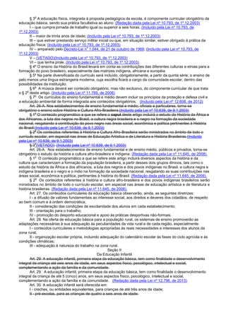 § 3
o
A educação física, integrada à proposta pedagógica da escola, é componente curricular obrigatório da
educação básica, sendo sua prática facultativa ao aluno: (Redação dada pela Lei nº 10.793, de 1º.12.2003)
I – que cumpra jornada de trabalho igual ou superior a seis horas; (Incluído pela Lei nº 10.793, de
1º.12.2003)
II – maior de trinta anos de idade; (Incluído pela Lei nº 10.793, de 1º.12.2003)
III – que estiver prestando serviço militar inicial ou que, em situação similar, estiver obrigado à prática da
educação física; (Incluído pela Lei nº 10.793, de 1º.12.2003)
IV – amparado pelo Decreto-Lei n
o
1.044, de 21 de outubro de 1969; (Incluído pela Lei nº 10.793, de
1º.12.2003)
V – (VETADO)(Incluído pela Lei nº 10.793, de 1º.12.2003)
VI – que tenha prole. (Incluído pela Lei nº 10.793, de 1º.12.2003)
§ 4º O ensino da História do Brasil levará em conta as contribuições das diferentes culturas e etnias para a
formação do povo brasileiro, especialmente das matrizes indígena, africana e européia.
§ 5º Na parte diversificada do currículo será incluído, obrigatoriamente, a partir da quinta série, o ensino de
pelo menos uma língua estrangeira moderna, cuja escolha ficará a cargo da comunidade escolar, dentro das
possibilidades da instituição.
§ 6
o
A música deverá ser conteúdo obrigatório, mas não exclusivo, do componente curricular de que trata
o § 2
o
deste artigo. (Incluído pela Lei nº 11.769, de 2008)
§ 7
o
Os currículos do ensino fundamental e médio devem incluir os princípios da proteção e defesa civil e
a educação ambiental de forma integrada aos conteúdos obrigatórios. (Incluído pela Lei nº 12.608, de 2012)
Art. 26-A. Nos estabelecimentos de ensino fundamental e médio, oficiais e particulares, torna-se
obrigatório o ensino sobre História e Cultura Afro-Brasileira.(Incluído pela Lei nº 10.639, de 9.1.2003)
§ 1
o
O conteúdo programático a que se refere o caput deste artigo incluirá o estudo da História da África e
dos Africanos, a luta dos negros no Brasil, a cultura negra brasileira e o negro na formação da sociedade
nacional, resgatando a contribuição do povo negro nas áreas social, econômica e política pertinentes à História
do Brasil.(Incluído pela Lei nº 10.639, de 9.1.2003)
§ 2
o
Os conteúdos referentes à História e Cultura Afro-Brasileira serão ministrados no âmbito de todo o
currículo escolar, em especial nas áreas de Educação Artística e de Literatura e História Brasileiras.(Incluído
pela Lei nº 10.639, de 9.1.2003)
§ 3
o
(VETADO) (Incluído pela Lei nº 10.639, de 9.1.2003)
Art. 26-A. Nos estabelecimentos de ensino fundamental e de ensino médio, públicos e privados, torna-se
obrigatório o estudo da história e cultura afro-brasileira e indígena. (Redação dada pela Lei nº 11.645, de 2008).
§ 1
o
O conteúdo programático a que se refere este artigo incluirá diversos aspectos da história e da
cultura que caracterizam a formação da população brasileira, a partir desses dois grupos étnicos, tais como o
estudo da história da África e dos africanos, a luta dos negros e dos povos indígenas no Brasil, a cultura negra e
indígena brasileira e o negro e o índio na formação da sociedade nacional, resgatando as suas contribuições nas
áreas social, econômica e política, pertinentes à história do Brasil. (Redação dada pela Lei nº 11.645, de 2008).
§ 2
o
Os conteúdos referentes à história e cultura afro-brasileira e dos povos indígenas brasileiros serão
ministrados no âmbito de todo o currículo escolar, em especial nas áreas de educação artística e de literatura e
história brasileiras. (Redação dada pela Lei nº 11.645, de 2008).
Art. 27. Os conteúdos curriculares da educação básica observarão, ainda, as seguintes diretrizes:
I - a difusão de valores fundamentais ao interesse social, aos direitos e deveres dos cidadãos, de respeito
ao bem comum e à ordem democrática;
II - consideração das condições de escolaridade dos alunos em cada estabelecimento;
III - orientação para o trabalho;
IV - promoção do desporto educacional e apoio às práticas desportivas não-formais.
Art. 28. Na oferta de educação básica para a população rural, os sistemas de ensino promoverão as
adaptações necessárias à sua adequação às peculiaridades da vida rural e de cada região, especialmente:
I - conteúdos curriculares e metodologias apropriadas às reais necessidades e interesses dos alunos da
zona rural;
II - organização escolar própria, incluindo adequação do calendário escolar às fases do ciclo agrícola e às
condições climáticas;
III - adequação à natureza do trabalho na zona rural.
Seção II
Da Educação Infantil
Art. 29. A educação infantil, primeira etapa da educação básica, tem como finalidade o desenvolvimento
integral da criança até seis anos de idade, em seus aspectos físico, psicológico, intelectual e social,
complementando a ação da família e da comunidade.
Art. 29. A educação infantil, primeira etapa da educação básica, tem como finalidade o desenvolvimento
integral da criança de até 5 (cinco) anos, em seus aspectos físico, psicológico, intelectual e social,
complementando a ação da família e da comunidade. (Redação dada pela Lei nº 12.796, de 2013)
Art. 30. A educação infantil será oferecida em:
I - creches, ou entidades equivalentes, para crianças de até três anos de idade;
II - pré-escolas, para as crianças de quatro a seis anos de idade.
 