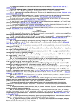II - pré-escolas, para as crianças de 4 (quatro) a 5 (cinco) anos de idade. (Redação dada pela Lei nº
12.796, de 2013)
Art. 31. Na educação infantil a avaliação far-se-á mediante acompanhamento e registro do seu
desenvolvimento, sem o objetivo de promoção, mesmo para o acesso ao ensino fundamental.
Art. 31. A educação infantil será organizada de acordo com as seguintes regras comuns: (Redação dada
pela Lei nº 12.796, de 2013)
I - avaliação mediante acompanhamento e registro do desenvolvimento das crianças, sem o objetivo de
promoção, mesmo para o acesso ao ensino fundamental; (Incluído pela Lei nº 12.796, de 2013)
II - carga horária mínima anual de 800 (oitocentas) horas, distribuída por um mínimo de 200 (duzentos)
dias de trabalho educacional; (Incluído pela Lei nº 12.796, de 2013)
III - atendimento à criança de, no mínimo, 4 (quatro) horas diárias para o turno parcial e de 7 (sete) horas
para a jornada integral; (Incluído pela Lei nº 12.796, de 2013)
IV - controle de frequência pela instituição de educação pré-escolar, exigida a frequência mínima de 60%
(sessenta por cento) do total de horas; (Incluído pela Lei nº 12.796, de 2013)
V - expedição de documentação que permita atestar os processos de desenvolvimento e aprendizagem da
criança. (Incluído pela Lei nº 12.796, de 2013)
Seção III
Do Ensino Fundamental
Art. 32. O ensino fundamental, com duração mínima de oito anos, obrigatório e gratuito na escola pública,
terá por objetivo a formação básica do cidadão, mediante:
Art. 32. O ensino fundamental, com duração mínima de oito anos, obrigatório e gratuito na escola pública a
partir dos seis anos, terá por objetivo a formação básica do cidadão mediante: (Redação dada pela Lei nº
11.114, de 2005)
Art. 32. O ensino fundamental obrigatório, com duração de 9 (nove) anos, gratuito na escola pública,
iniciando-se aos 6 (seis) anos de idade, terá por objetivo a formação básica do cidadão, mediante: (Redação
dada pela Lei nº 11.274, de 2006)
I - o desenvolvimento da capacidade de aprender, tendo como meios básicos o pleno domínio da leitura,
da escrita e do cálculo;
II - a compreensão do ambiente natural e social, do sistema político, da tecnologia, das artes e dos valores
em que se fundamenta a sociedade;
III - o desenvolvimento da capacidade de aprendizagem, tendo em vista a aquisição de conhecimentos e
habilidades e a formação de atitudes e valores;
IV - o fortalecimento dos vínculos de família, dos laços de solidariedade humana e de tolerância recíproca
em que se assenta a vida social.
§ 1º É facultado aos sistemas de ensino desdobrar o ensino fundamental em ciclos.
§ 2º Os estabelecimentos que utilizam progressão regular por série podem adotar no ensino fundamental
o regime de progressão continuada, sem prejuízo da avaliação do processo de ensino-aprendizagem,
observadas as normas do respectivo sistema de ensino.
§ 3º O ensino fundamental regular será ministrado em língua portuguesa, assegurada às comunidades
indígenas a utilização de suas línguas maternas e processos próprios de aprendizagem.
§ 4º O ensino fundamental será presencial, sendo o ensino a distância utilizado como complementação da
aprendizagem ou em situações emergenciais.
§ 5
o
O currículo do ensino fundamental incluirá, obrigatoriamente, conteúdo que trate dos direitos das
crianças e dos adolescentes, tendo como diretriz a Lei n
o
8.069, de 13 de julho de 1990, que institui o Estatuto
da Criança e do Adolescente, observada a produção e distribuição de material didático adequado. (Incluído
pela Lei nº 11.525, de 2007).
§ 6º O estudo sobre os símbolos nacionais será incluído como tema transversal nos currículos do ensino
fundamental. (Incluído pela Lei nº 12.472, de 2011).
Art. 33. O ensino religioso, de matrícula facultativa, constitui disciplina dos horários normais das escolas
públicas de ensino fundamental, sendo oferecido, sem ônus para os cofres públicos, de acordo com as
preferências manifestadas pelos alunos ou por seus responsáveis, em caráter:
I - confessional, de acordo com a opção religiosa do aluno ou do seu responsável, ministrado por
professores ou orientadores religiosos preparados e credenciados pelas respectivas igrejas ou entidades
religiosas; ou
II - interconfessional, resultante de acordo entre as diversas entidades religiosas, que se responsabilizarão
pela elaboração do respectivo programa.
Art. 33. O ensino religioso, de matrícula facultativa, é parte integrante da formação básica do cidadão e
constitui disciplina dos horários normais das escolas públicas de ensino fundamental, assegurado o respeito à
diversidade cultural religiosa do Brasil, vedadas quaisquer formas de proselitismo. (Redação dada pela Lei nº
9.475, de 22.7.1997)
§ 1º Os sistemas de ensino regulamentarão os procedimentos para a definição dos conteúdos do ensino
religioso e estabelecerão as normas para a habilitação e admissão dos professores.
§ 2º Os sistemas de ensino ouvirão entidade civil, constituída pelas diferentes denominações religiosas,
para a definição dos conteúdos do ensino religioso."
 