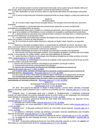 Art. 34. A jornada escolar no ensino fundamental incluirá pelo menos quatro horas de trabalho efetivo em
sala de aula, sendo progressivamente ampliado o período de permanência na escola.
§ 1º São ressalvados os casos do ensino noturno e das formas alternativas de organização autorizadas
nesta Lei.
§ 2º O ensino fundamental será ministrado progressivamente em tempo integral, a critério dos sistemas de
ensino.
Seção IV
Do Ensino Médio
Art. 35. O ensino médio, etapa final da educação básica, com duração mínima de três anos, terá como
finalidades:
I - a consolidação e o aprofundamento dos conhecimentos adquiridos no ensino fundamental,
possibilitando o prosseguimento de estudos;
II - a preparação básica para o trabalho e a cidadania do educando, para continuar aprendendo, de modo
a ser capaz de se adaptar com flexibilidade a novas condições de ocupação ou aperfeiçoamento posteriores;
III - o aprimoramento do educando como pessoa humana, incluindo a formação ética e o desenvolvimento
da autonomia intelectual e do pensamento crítico;
IV - a compreensão dos fundamentos científico-tecnológicos dos processos produtivos, relacionando a
teoria com a prática, no ensino de cada disciplina.
Art. 36. O currículo do ensino médio observará o disposto na Seção I deste Capítulo e as seguintes
diretrizes:
I - destacará a educação tecnológica básica, a compreensão do significado da ciência, das letras e das
artes; o processo histórico de transformação da sociedade e da cultura; a língua portuguesa como instrumento
de comunicação, acesso ao conhecimento e exercício da cidadania;
II - adotará metodologias de ensino e de avaliação que estimulem a iniciativa dos estudantes;
III - será incluída uma língua estrangeira moderna, como disciplina obrigatória, escolhida pela comunidade
escolar, e uma segunda, em caráter optativo, dentro das disponibilidades da instituição.
IV – serão incluídas a Filosofia e a Sociologia como disciplinas obrigatórias em todas as séries do ensino
médio. (Incluído pela Lei nº 11.684, de 2008)
§ 1º Os conteúdos, as metodologias e as formas de avaliação serão organizados de tal forma que ao final
do ensino médio o educando demonstre:
I - domínio dos princípios científicos e tecnológicos que presidem a produção moderna;
II - conhecimento das formas contemporâneas de linguagem;
III - domínio dos conhecimentos de Filosofia e de Sociologia necessários ao exercício da
cidadania.(Revogado pela Lei nº 11.684, de 2008)
§ 2º O ensino médio, atendida a formação geral do educando, poderá prepará-lo para o exercício de
profissões técnicas. (Regulamento) (Revogado pela Lei nº 11.741, de 2008)
§ 3º Os cursos do ensino médio terão equivalência legal e habilitarão ao prosseguimento de estudos.
§ 4º A preparação geral para o trabalho e, facultativamente, a habilitação profissional, poderão ser
desenvolvidas nos próprios estabelecimentos de ensino médio ou em cooperação com instituições
especializadas em educação profissional. (Revogado pela Lei nº 11.741, de 2008)
Seção IV-A
Da Educação Profissional Técnica de Nível Médio
(Incluído pela Lei nº 11.741, de 2008)
Art. 36-A. Sem prejuízo do disposto na Seção IV deste Capítulo, o ensino médio, atendida a formação
geral do educando, poderá prepará-lo para o exercício de profissões técnicas. (Incluído pela Lei nº 11.741, de
2008)
Parágrafo único. A preparação geral para o trabalho e, facultativamente, a habilitação profissional
poderão ser desenvolvidas nos próprios estabelecimentos de ensino médio ou em cooperação com instituições
especializadas em educação profissional. (Incluído pela Lei nº 11.741, de 2008)
Art. 36-B. A educação profissional técnica de nível médio será desenvolvida nas seguintes formas:
(Incluído pela Lei nº 11.741, de 2008)
I - articulada com o ensino médio; (Incluído pela Lei nº 11.741, de 2008)
II - subseqüente, em cursos destinados a quem já tenha concluído o ensino médio.(Incluído pela Lei nº
11.741, de 2008)
Parágrafo único. A educação profissional técnica de nível médio deverá observar: (Incluído pela Lei nº
11.741, de 2008)
I - os objetivos e definições contidos nas diretrizes curriculares nacionais estabelecidas pelo Conselho
Nacional de Educação; (Incluído pela Lei nº 11.741, de 2008)
II - as normas complementares dos respectivos sistemas de ensino; (Incluído pela Lei nº 11.741, de 2008)
III - as exigências de cada instituição de ensino, nos termos de seu projeto pedagógico. (Incluído pela Lei
nº 11.741, de 2008)
Art. 36-C. A educação profissional técnica de nível médio articulada, prevista no inciso I do caputdo art.
36-B desta Lei, será desenvolvida de forma: (Incluído pela Lei nº 11.741, de 2008)
 