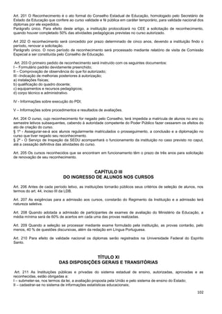 102
Art. 201 O Reconhecimento é o ato formal do Conselho Estadual de Educação, homologado pelo Secretário de
Estado da Educação que confere ao curso validade e fé pública em caráter temporário, para validade nacional dos
diplomas por ele expedidos.
Parágrafo único. Para efeito deste artigo, a instituição protocolizará no CEE a solicitação de reconhecimento,
quando houver completado 50% das atividades pedagógicas previstas no curso autorizado.
Art 202 O reconhecimento será concedido por prazo determinado de cinco anos, devendo a instituição findo o
período, renovar a solicitação.
Parágrafo único. O novo período de reconhecimento será processado mediante relatório de visita de Comissão
Especial a ser constituída pelo Conselho de Educação.
Art. 203 O primeiro pedido de reconhecimento será instruído com os seguintes documentos:
I – Formulário padrão devidamente preenchido;
II – Comprovação de observância do que foi autorizado;
III –Indicação de melhorias posteriores à autorização;
a) instalações físicas;
b) qualificação do quadro docente;
c) equipamentos e recursos pedagógicos;
d) corpo técnico e administrativo.
IV - Informações sobre execução do PDI;
V – Informações sobre procedimentos e resultados de avaliações.
Art. 204 O curso, cujo reconhecimento for negado pelo Conselho, terá impedida a matrícula de alunos no ano ou
semestre letivos subsequentes, cabendo à autoridade competente do Poder Público fazer cessarem os efeitos do
ato de criação do curso.
§ 1º - Assegurar-se-á aos alunos regularmente matriculados o prosseguimento, a conclusão e a diplomação no
curso que tiver negado seu reconhecimento.
§ 2º - O Serviço de Inspeção da SEDU acompanhará o funcionamento da instituição no caso previsto no caput,
até a cessação definitiva das atividades do curso.
Art. 205 Os cursos reconhecidos que se encontram em funcionamento têm o prazo de três anos para solicitação
de renovação de seu reconhecimento.
CAPÍTULO III
DO INGRESSO DE ALUNOS NOS CURSOS
Art. 206 Antes de cada período letivo, as instituições tornarão públicos seus critérios de seleção de alunos, nos
termos do art. 44, inciso III da LDB.
Art. 207 As exigências para a admissão aos cursos, constarão do Regimento da Instituição e a admissão terá
natureza seletiva.
Art. 208 Quando adotada a admissão de participantes de exames de avaliação do Ministério da Educação, a
média mínima será de 60% de acertos em cada uma das provas realizadas.
Art. 209 Quando a seleção se processar mediante exame formulado pela instituição, as provas contarão, pelo
menos, 40 % de questões discursivas, além da redação em Língua Portuguesa.
Art. 210 Para efeito de validade nacional os diplomas serão registrados na Universidade Federal do Espírito
Santo.
TÍTULO XI
DAS DISPOSIÇÕES GERAIS E TRANSITÓRIAS
Art. 211 As Instituições públicas e privadas do sistema estadual de ensino, autorizadas, aprovadas e as
reconhecidas, estão obrigadas a:
I – submeter-se, nos termos da lei, a avaliação proposta pela União e pelo sistema de ensino do Estado;
II – cadastrar-se no sistema de informações estatísticas educacionais;
 