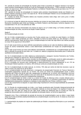 108
VII - parcela do produto da arrecadação do imposto sobre renda e proventos de qualquer natureza e do imposto
sobre produtos industrializados devida ao Fundo de Participação dos Municípios – FPM e prevista na alínea b do
inciso I do caput do art. 159 da Constituição Federal e no Sistema Tributário Nacional de que trata a Lei nº 5.172,
de 25 de outubro de 1966;
VIII - parcela do produto da arrecadação do imposto sobre produtos industrializados devida aos Estados e ao
Distrito Federal e prevista no inciso II do caput do art. 159 da Constituição Federal e na Lei Complementar no 61,
de 26 de dezembro de 1989; e
IX - receitas da dívida ativa tributária relativa aos impostos previstos neste artigo, bem como juros e multas
eventualmente incidentes.
§ 1o Inclui-se na base de cálculo dos recursos referidos nos incisos do caput deste artigo o montante de recursos
financeiros transferidos pela União aos Estados, ao Distrito Federal e aos Municípios, conforme disposto na Lei
Complementar nº 87, de 13 de setembro de 1996.
§ 2o Além dos recursos mencionados nos incisos do caput e no § 1o deste artigo, os Fundos contarão com a
complementação da União, nos termos da Seção II deste Capítulo.
Seção II
Da Complementação da União
Art. 4o A União complementará os recursos dos Fundos sempre que, no âmbito de cada Estado e no Distrito
Federal, o valor médio ponderado por aluno, calculado na forma do Anexo desta Lei, não alcançar o mínimo
definido nacionalmente, fixado de forma a que a complementação da União não seja inferior aos valores previstos
no inciso VII do caput do art. 60 do ADCT.
§ 1o O valor anual mínimo por aluno definido nacionalmente constitui-se em valor de referência relativo aos anos
iniciais do ensino fundamental urbano e será determinado contabilmente em função da complementação da
União.
§ 2o O valor anual mínimo por aluno será definido nacionalmente, considerando-se a complementação da União
após a dedução da parcela de que trata o art. 7o desta Lei, relativa a programas direcionados para a melhoria da
qualidade da educação básica.
Art. 5o A complementação da União destina-se exclusivamente a assegurar recursos financeiros aos Fundos,
aplicando-se o disposto no caput do art. 160 da Constituição Federal.
§ 1o É vedada a utilização dos recursos oriundos da arrecadação da contribuição social do salário-educação a
que se refere o § 5º do art. 212 da Constituição Federal na complementação da União aos Fundos.
§ 2o A vinculação de recursos para manutenção e desenvolvimento do ensino estabelecida no art. 212 da
Constituição Federal suportará, no máximo, 30% (trinta por cento) da complementação da União.
Art. 6o A complementação da União será de, no mínimo, 10% (dez por cento) do total dos recursos a que se
refere o inciso II do caput do art. 60 do ADCT.
§ 1o A complementação da União observará o cronograma da programação financeira do Tesouro Nacional e
contemplará pagamentos mensais de, no mínimo, 5% (cinco por cento) da complementação anual, a serem
realizados até o último dia útil de cada mês, assegurados os repasses de, no mínimo, 45% (quarenta e cinco por
cento) até 31 de julho, de 85% (oitenta e cinco por cento) até 31 de dezembro de cada ano, e de 100% (cem por
cento) até 31 de janeiro do exercício imediatamente subsequente.
§ 2o A complementação da União a maior ou a menor em função da diferença entre a receita utilizada para o
cálculo e a receita realizada do exercício de referência será ajustada no 1o (primeiro) quadrimestre do exercício
imediatamente subsequente e debitada ou creditada à conta específica dos Fundos, conforme o caso.
§ 3o O não cumprimento do disposto no caput deste artigo importará em crime de responsabilidade da autoridade
competente.
Art. 7o Parcela da complementação da União, a ser fixada anualmente pela Comissão Intergovernamental de
Financiamento para a Educação Básica de Qualidade instituída na forma da Seção II do Capítulo III desta Lei,
limitada a até 10% (dez por cento) de seu valor anual, poderá ser distribuída para os Fundos por meio de
programas direcionados para a melhoria da qualidade da educação básica, na forma do regulamento.
Parágrafo único. Para a distribuição da parcela de recursos da complementação a que se refere o caput deste
artigo aos Fundos de âmbito estadual beneficiários da complementação nos termos do art. 4o desta Lei, levar-se-á
em consideração:
I - a apresentação de projetos em regime de colaboração por Estado e respectivos Municípios ou por consórcios
municipais;
 