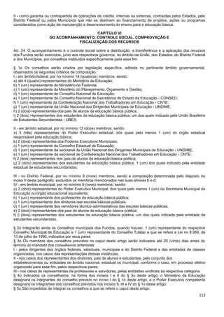 113
II - como garantia ou contrapartida de operações de crédito, internas ou externas, contraídas pelos Estados, pelo
Distrito Federal ou pelos Municípios que não se destinem ao financiamento de projetos, ações ou programas
considerados como ação de manutenção e desenvolvimento do ensino para a educação básica.
CAPÍTULO VI
DO ACOMPANHAMENTO, CONTROLE SOCIAL, COMPROVAÇÃO E
FISCALIZAÇÃO DOS RECURSOS
Art. 24. O acompanhamento e o controle social sobre a distribuição, a transferência e a aplicação dos recursos
dos Fundos serão exercidos, junto aos respectivos governos, no âmbito da União, dos Estados, do Distrito Federal
e dos Municípios, por conselhos instituídos especificamente para esse fim.
§ 1o Os conselhos serão criados por legislação específica, editada no pertinente âmbito governamental,
observados os seguintes critérios de composição:
I - em âmbito federal, por no mínimo 14 (quatorze) membros, sendo:
a) até 4 (quatro) representantes do Ministério da Educação;
b) 1 (um) representante do Ministério da Fazenda;
c) 1 (um) representante do Ministério do Planejamento, Orçamento e Gestão;
d) 1 (um) representante do Conselho Nacional de Educação;
e) 1 (um) representante do Conselho Nacional de Secretários de Estado da Educação - CONSED;
f) 1 (um) representante da Confederação Nacional dos Trabalhadores em Educação - CNTE;
g) 1 (um) representante da União Nacional dos Dirigentes Municipais de Educação - UNDIME;
h) 2 (dois) representantes dos pais de alunos da educação básica pública;
i) 2 (dois) representantes dos estudantes da educação básica pública, um dos quais indicado pela União Brasileira
de Estudantes Secundaristas - UBES;
II - em âmbito estadual, por no mínimo 12 (doze) membros, sendo:
a) 3 (três) representantes do Poder Executivo estadual, dos quais pelo menos 1 (um) do órgão estadual
responsável pela educação básica;
b) 2 (dois) representantes dos Poderes Executivos Municipais;
c) 1 (um) representante do Conselho Estadual de Educação;
d) 1 (um) representante da seccional da União Nacional dos Dirigentes Municipais de Educação - UNDIME;
e) 1 (um) representante da seccional da Confederação Nacional dos Trabalhadores em Educação - CNTE;
f) 2 (dois) representantes dos pais de alunos da educação básica pública;
g) 2 (dois) representantes dos estudantes da educação básica pública, 1 (um) dos quais indicado pela entidade
estadual de estudantes secundaristas;
III - no Distrito Federal, por no mínimo 9 (nove) membros, sendo a composição determinada pelo disposto no
inciso II deste parágrafo, excluídos os membros mencionados nas suas alíneas b e d;
IV - em âmbito municipal, por no mínimo 9 (nove) membros, sendo:
a) 2 (dois) representantes do Poder Executivo Municipal, dos quais pelo menos 1 (um) da Secretaria Municipal de
Educação ou órgão educacional equivalente;
b) 1 (um) representante dos professores da educação básica pública;
c) 1 (um) representante dos diretores das escolas básicas públicas;
d) 1 (um) representante dos servidores técnico-administrativos das escolas básicas públicas;
e) 2 (dois) representantes dos pais de alunos da educação básica pública;
f) 2 (dois) representantes dos estudantes da educação básica pública, um dos quais indicado pela entidade de
estudantes secundaristas.
§ 2o Integrarão ainda os conselhos municipais dos Fundos, quando houver, 1 (um) representante do respectivo
Conselho Municipal de Educação e 1 (um) representante do Conselho Tutelar a que se refere a Lei no 8.069, de
13 de julho de 1990, indicados por seus pares.
§ 3o Os membros dos conselhos previstos no caput deste artigo serão indicados até 20 (vinte) dias antes do
término do mandato dos conselheiros anteriores:
I - pelos dirigentes dos órgãos federais, estaduais, municipais e do Distrito Federal e das entidades de classes
organizadas, nos casos das representações dessas instâncias;
II - nos casos dos representantes dos diretores, pais de alunos e estudantes, pelo conjunto dos
estabelecimentos ou entidades de âmbito nacional, estadual ou municipal, conforme o caso, em processo eletivo
organizado para esse fim, pelos respectivos pares;
III - nos casos de representantes de professores e servidores, pelas entidades sindicais da respectiva categoria.
§ 4o Indicados os conselheiros, na forma dos incisos I e II do § 3o deste artigo, o Ministério da Educação
designará os integrantes do conselho previsto no inciso I do § 1o deste artigo, e o Poder Executivo competente
designará os integrantes dos conselhos previstos nos incisos II, III e IV do § 1o deste artigo.
§ 5o São impedidos de integrar os conselhos a que se refere o caput deste artigo:
 