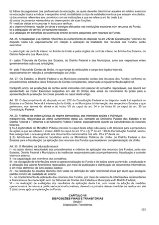 115
b) folhas de pagamento dos profissionais da educação, as quais deverão discriminar aqueles em efetivo exercício
na educação básica e indicar o respectivo nível, modalidade ou tipo de estabelecimento a que estejam vinculados;
c) documentos referentes aos convênios com as instituições a que se refere o art. 8o desta Lei;
d) outros documentos necessários ao desempenho de suas funções;
IV - realizar visitas e inspetorias in loco para verificar:
a) o desenvolvimento regular de obras e serviços efetuados nas instituições escolares com recursos do Fundo;
b) a adequação do serviço de transporte escolar;
c) a utilização em benefício do sistema de ensino de bens adquiridos com recursos do Fundo.
Art. 26. A fiscalização e o controle referentes ao cumprimento do disposto no art. 212 da Constituição Federal e do
disposto nesta Lei, especialmente em relação à aplicação da totalidade dos recursos dos Fundos, serão
exercidos:
I - pelo órgão de controle interno no âmbito da União e pelos órgãos de controle interno no âmbito dos Estados, do
Distrito Federal e dos Municípios;
II - pelos Tribunais de Contas dos Estados, do Distrito Federal e dos Municípios, junto aos respectivos entes
governamentais sob suas jurisdições;
III - pelo Tribunal de Contas da União, no que tange às atribuições a cargo dos órgãos federais,
especialmente em relação à complementação da União.
Art. 27. Os Estados, o Distrito Federal e os Municípios prestarão contas dos recursos dos Fundos conforme os
procedimentos adotados pelos Tribunais de Contas competentes, observada a regulamentação aplicável.
Parágrafo único. As prestações de contas serão instruídas com parecer do conselho responsável, que deverá ser
apresentado ao Poder Executivo respectivo em até 30 (trinta) dias antes do vencimento do prazo para a
apresentação da prestação de contas prevista no caput deste artigo.
Art. 28. O descumprimento do disposto no art. 212 da Constituição Federal e do disposto nesta Lei sujeitará os
Estados e o Distrito Federal à intervenção da União, e os Municípios à intervenção dos respectivos Estados a que
pertencem, nos termos da alínea e do inciso VII do caput do art. 34 e do inciso III do caput do art. 35 da
Constituição Federal.
Art. 29. A defesa da ordem jurídica, do regime democrático, dos interesses sociais e individuais
indisponíveis, relacionada ao pleno cumprimento desta Lei, compete ao Ministério Público dos Estados e do
Distrito Federal e Territórios e ao Ministério Público Federal, especialmente quanto às transferências de recursos
federais.
§ 1o A legitimidade do Ministério Público prevista no caput deste artigo não exclui a de terceiros para a propositura
de ações a que se referem o inciso LXXIII do caput do art. 5º e o § 1º do art. 129 da Constituição Federal, sendo-
lhes assegurado o acesso gratuito aos documentos mencionados nos arts. 25 e 27 desta Lei.
§ 2o Admitir-se-á litisconsórcio facultativo entre os Ministérios Públicos da União, do Distrito Federal e dos
Estados para a fiscalização da aplicação dos recursos dos Fundos que receberem complementação da União.
Art. 30. O Ministério da Educação atuará:
I - no apoio técnico relacionado aos procedimentos e critérios de aplicação dos recursos dos Fundos, junto aos
Estados, Distrito Federal e Municípios e às instâncias responsáveis pelo acompanhamento, fiscalização e controle
interno e externo;
II - na capacitação dos membros dos conselhos;
III - na divulgação de orientações sobre a operacionalização do Fundo e de dados sobre a previsão, a realização e
a utilização dos valores financeiros repassados, por meio de publicação e distribuição de documentos informativos
e em meio eletrônico de livre acesso público;
IV - na realização de estudos técnicos com vistas na definição do valor referencial anual por aluno que assegure
padrão mínimo de qualidade do ensino;
V - no monitoramento da aplicação dos recursos dos Fundos, por meio de sistema de informações orçamentárias
e financeiras e de cooperação com os Tribunais de Contas dos Estados e Municípios e do Distrito Federal;
VI - na realização de avaliações dos resultados da aplicação desta Lei, com vistas na adoção de medidas
operacionais e de natureza político-educacional corretivas, devendo a primeira dessas medidas se realizar em até
2 (dois) anos após a implantação do Fundo.
CAPÍTULO VII
DISPOSIÇÕES FINAIS E TRANSITÓRIAS
Seção I
Disposições Transitórias
 