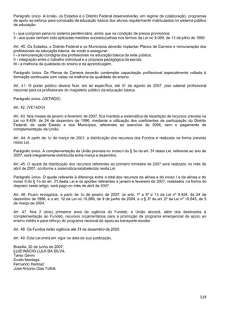 118
Parágrafo único. A União, os Estados e o Distrito Federal desenvolverão, em regime de colaboração, programas
de apoio ao esforço para conclusão da educação básica dos alunos regularmente matriculados no sistema público
de educação:
I - que cumpram pena no sistema penitenciário, ainda que na condição de presos provisórios;
II - aos quais tenham sido aplicadas medidas socioeducativas nos termos da Lei no 8.069, de 13 de julho de 1990.
Art. 40. Os Estados, o Distrito Federal e os Municípios deverão implantar Planos de Carreira e remuneração dos
profissionais da educação básica, de modo a assegurar:
I - a remuneração condigna dos profissionais na educação básica da rede pública;
II - integração entre o trabalho individual e a proposta pedagógica da escola;
III - a melhoria da qualidade do ensino e da aprendizagem.
Parágrafo único. Os Planos de Carreira deverão contemplar capacitação profissional especialmente voltada à
formação continuada com vistas na melhoria da qualidade do ensino.
Art. 41. O poder público deverá fixar, em lei específica, até 31 de agosto de 2007, piso salarial profissional
nacional para os profissionais do magistério público da educação básica.
Parágrafo único. (VETADO)
Art. 42. (VETADO)
Art. 43. Nos meses de janeiro e fevereiro de 2007, fica mantida a sistemática de repartição de recursos prevista na
Lei no 9.424, de 24 de dezembro de 1996, mediante a utilização dos coeficientes de participação do Distrito
Federal, de cada Estado e dos Municípios, referentes ao exercício de 2006, sem o pagamento de
complementação da União.
Art. 44. A partir de 1o de março de 2007, a distribuição dos recursos dos Fundos é realizada na forma prevista
nesta Lei.
Parágrafo único. A complementação da União prevista no inciso I do § 3o do art. 31 desta Lei, referente ao ano de
2007, será integralmente distribuída entre março e dezembro.
Art. 45. O ajuste da distribuição dos recursos referentes ao primeiro trimestre de 2007 será realizado no mês de
abril de 2007, conforme a sistemática estabelecida nesta Lei.
Parágrafo único. O ajuste referente à diferença entre o total dos recursos da alínea a do inciso I e da alínea a do
inciso II do § 1o do art. 31 desta Lei e os aportes referentes a janeiro e fevereiro de 2007, realizados na forma do
disposto neste artigo, será pago no mês de abril de 2007.
Art. 46. Ficam revogados, a partir de 1o de janeiro de 2007, os arts. 1º a 8º e 13 da Lei nº 9.424, de 24 de
dezembro de 1996, e o art. 12 da Lei no 10.880, de 9 de junho de 2004, e o § 3º do art. 2º da Lei nº 10.845, de 5
de março de 2004.
Art. 47. Nos 2 (dois) primeiros anos de vigência do Fundeb, a União alocará, além dos destinados à
complementação ao Fundeb, recursos orçamentários para a promoção de programa emergencial de apoio ao
ensino médio e para reforço do programa nacional de apoio ao transporte escolar.
Art. 48. Os Fundos terão vigência até 31 de dezembro de 2020.
Art. 49. Esta Lei entra em vigor na data da sua publicação.
Brasília, 20 de junho de 2007;
LUIZ INÁCIO LULA DA SILVA
Tarso Genro
Guido Mantega
Fernando Haddad
José Antonio Dias Toffoli.
 